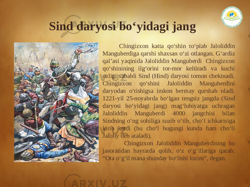  Chingizxon katta qo‘shin to‘plab Jaloliddin Manguberdiga qarshi shaxsan o‘zi otlangan. G‘ardiz qal’asi yaqinida Jaloliddin Manguberdi Chingizxon qo‘shinining ilg‘orini tor-mor keltiradi va kuchi ozligi sababli Sind (Hind) daryosi tomon chekinadi. Chingizxon qo‘shini Jaloliddin Manguberdini daryodan o‘tishigsa imkon bermay qurshab oladi. 1221-yil 25-noyabrda bo‘lgan tengsiz jangda (Sind daryosi bo‘yidagi jang) mag‘lubiyatga uchragan Jaloliddin Manguberdi 4000 jangchisi bilan Sindning o‘ng sohiliga suzib o‘tib, cho‘l ichkarisiga kirib ketdi (bu cho‘l bugungi kunda ham cho‘li Jaloliy deb ataladi). Chingizxon Jaloliddin Manguberdining bu jasoratidan hayratda qolib, o‘z o‘g‘illariga qarab: “Ota o‘g‘il mana shunday bo‘lishi lozim”, degan. Sind daryosi bo‘yidagi jang 