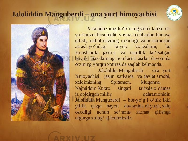  Vatanimizning ko‘p ming yillik tarixi  el- yurtimizni bosqinchi, yovuz kuchlardan himoya qilish, millatimizning erkinligi va or-nomusini asrash yo‘lidagi buyuk voqealarni, bu kurashlarda jasorat va mardlik ko‘rsatgan buyuk shaxslarning nomlarini asrlar davomida o‘zining yorqin xotirasida saqlab kelmoqda.  Jaloliddin Manguberdi – ona yurt himoyachisi, jasur sarkarda va davlat arbobi, xalqimizning Spitamen, Muqanna, Najmiddin Kubro singari tarixda o‘chmas iz qoldirgan milliy qahramonidir. Jaloliddin Manguberdi  – bor-yo‘g‘i o‘ttiz ikki yillik qisqa hayoti davomida el-yurti, xalq ozodligi uchun so‘nmas xizmat qilishga ulgurgan ulug‘ ajdodimizdir.Jaloliddin Manguberdi – ona yurt himoyachisi 