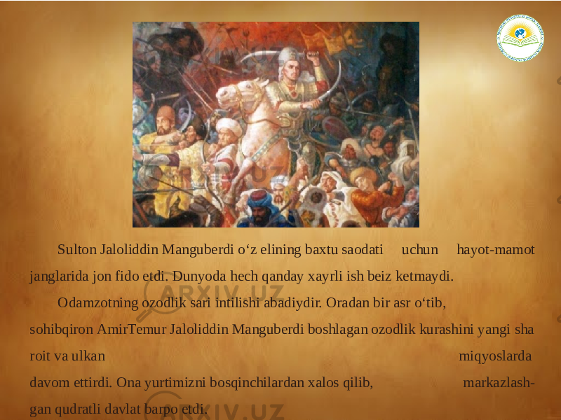 Sulton Jaloliddin Manguberdi o‘z elining baxtu saodati uchun hayot-mamot janglarida jon fido etdi. Dunyoda hech qanday xayrli ish beiz ketmaydi. Odamzotning ozodlik sari intilishi abadiydir. Oradan bir asr o‘tib,  sohibqiron AmirTemur Jaloliddin Manguberdi boshlagan ozodlik kurashini yangi sha roit va ulkan  miqyoslarda  davom ettirdi. Ona yurtimizni bosqinchilardan xalos qilib, markazlash- gan qudratli davlat barpo etdi. 