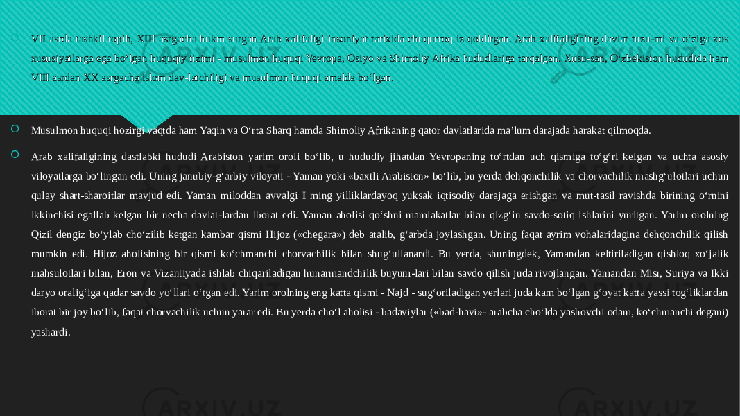  VII asrda tashkil topib, XIII asrgacha hukm surgan Arab xalifaligi insoniyat tarixida chuqurroq iz qoldirgan. Arab xalifaligining davlat tuzu-mi va o‘ziga xos xususiyatlarga ega bo‘lgan huquqiy tizimi - musulmon huquqi Yevropa, Osiyo va Shimoliy Afrika hududlariga tarqalgan. Xusu-san, O‘zbekiston hududida ham VIII asrdan XX asrgacha islom dav-latchiligi va musulmon huquqi amalda bo‘lgan.  Musulmon huquqi hozirgi vaqtda ham Yaqin va O‘rta Sharq hamda Shimoliy Afrikaning qator davlatlarida ma’lum darajada harakat qilmoqda.  Arab xalifaligining dastlabki hududi Arabiston yarim oroli bo‘lib, u hududiy jihatdan Yevropaning to‘rtdan uch qismiga to‘g‘ri kelgan va uchta asosiy viloyatlarga bo‘lingan edi. Uning janubiy-g‘arbiy viloyati - Yaman yoki «baxtli Arabiston» bo‘lib, bu yerda dehqonchilik va chorvachilik mashg‘ulotlari uchun qulay shart-sharoitlar mavjud edi. Yaman miloddan avvalgi I ming yilliklardayoq yuksak iqtisodiy darajaga erishgan va mut-tasil ravishda birining o‘rnini ikkinchisi egallab kelgan bir necha davlat-lardan iborat edi. Yaman aholisi qo‘shni mamlakatlar bilan qizg‘in savdo-sotiq ishlarini yuritgan. Yarim orolning Qizil dengiz bo‘ylab cho‘zilib ketgan kambar qismi Hijoz («chegara») deb atalib, g‘arbda joylashgan. Uning faqat ayrim vohalaridagina dehqonchilik qilish mumkin edi. Hijoz aholisining bir qismi ko‘chmanchi chorvachilik bilan shug‘ullanardi. Bu yerda, shuningdek, Yamandan keltiriladigan qishloq xo‘jalik mahsulotlari bilan, Eron va Vizantiyada ishlab chiqariladigan hunarmandchilik buyum-lari bilan savdo qilish juda rivojlangan. Yamandan Misr, Suriya va Ikki daryo oralig‘iga qadar savdo yo‘llari o‘tgan edi. Yarim orolning eng katta qismi - Najd - sug‘oriladigan yerlari juda kam bo‘lgan g‘oyat katta yassi tog‘liklardan iborat bir joy bo‘lib, faqat chorvachilik uchun yarar edi. Bu yerda cho‘l aholisi - badaviylar («bad-havi»- arabcha cho‘lda yashovchi odam, ko‘chmanchi degani) yashardi.01 34 3D 34 01 2C 01 2B 0E 11 08 38 05 05 07 08 0C 