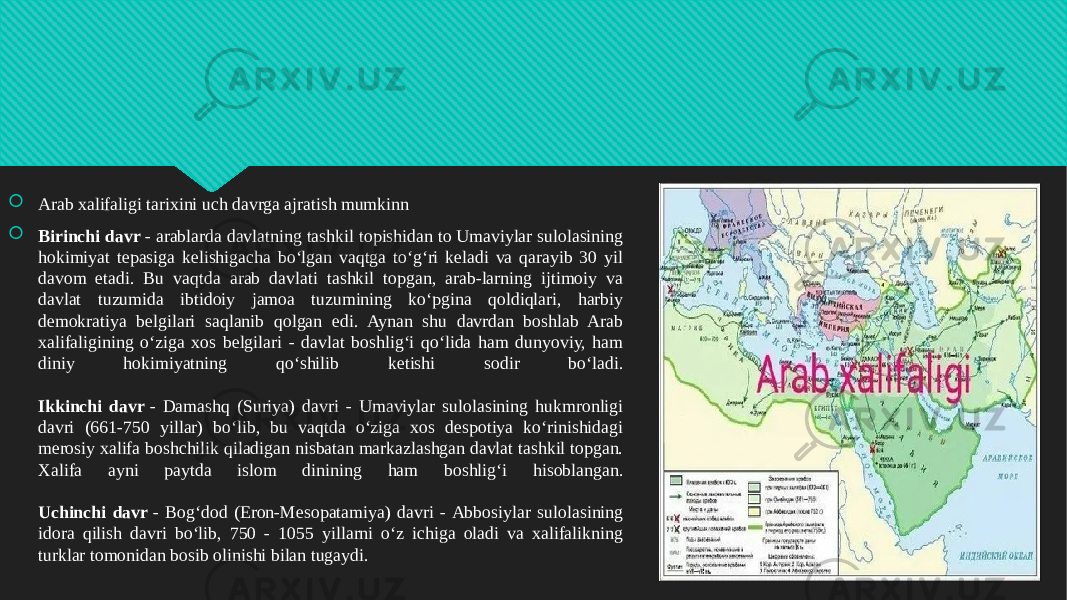  Arab xalifaligi tarixini uch davrga ajratish mumkinn  Birinchi davr  - arablarda davlatning tashkil topishidan to Umaviylar sulolasining hokimiyat tepasiga kelishigacha bo‘lgan vaqtga to‘g‘ri keladi va qarayib 30 yil davom etadi. Bu vaqtda arab davlati tashkil topgan, arab-larning ijtimoiy va davlat tuzumida ibtidoiy jamoa tuzumining ko‘pgina qoldiqlari, harbiy demokratiya belgilari saqlanib qolgan edi. Aynan shu davrdan boshlab Arab xalifaligining o‘ziga xos belgilari - davlat boshlig‘i qo‘lida ham dunyoviy, ham diniy hokimiyatning qo‘shilib ketishi sodir bo‘ladi. Ikkinchi davr  - Damashq (Suriya) davri - Umaviylar sulolasining hukmronligi davri (661-750 yillar) bo‘lib, bu vaqtda o‘ziga xos despotiya ko‘rinishidagi merosiy xalifa boshchilik qiladigan nisbatan markazlashgan davlat tashkil topgan. Xalifa ayni paytda islom dinining ham boshlig‘i hisoblangan. Uchinchi davr  - Bog‘dod (Eron-Mesopatamiya) davri - Abbosiylar sulolasining idora qilish davri bo‘lib, 750 - 1055 yillarni o‘z ichiga oladi va xalifalikning turklar tomonidan bosib olinishi bilan tugaydi.01 2B 01 01 3A39 1C 07 07 07 3D 07 0B 3A39 07 05 43 0D 39 08 12 