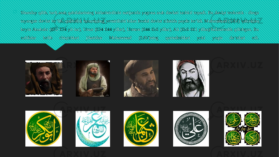  Shunday qilib, turli arab qabilalarining birlashtirilishi natijasida yagona arab davlati tashkil topadi. Bu davlat teokratik - dinga tayangan davlat bo‘lib, quldorlik tuzumining yemirilishi bilan feodal davlat sifatida paydo bo‘ldi. Muhammad (SAV) vafotidan keyin Abubakr (632-634 yil-lar), Umar (634-644 yillar), Usmon (644-656 yillar), Ali (656-661 yillar) hukmronlik qilishgan. Bu xalifalar kelib chiqishlari jihatidan Muhammad (SAV)ning qarindoshlari yoki yaqin do‘stlari edi.01 291C10 12 0D 3D 