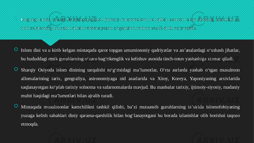  Bugungi kunda yuzaga kelayotgan global ijtimoiy muammolarni hal qilish zarurati islom dinining tarqalishi va turli xalqlarning uni qabul qilishi tendensiyasini oʻrganishni muhim vazifa qilib qoʻymoqda.  Islom dini va u kirib kelgan mintaqada qaror topgan umuminsoniy qadriyatlar va anʼanalardagi oʻxshash jihatlar, bu hududdagi etnik guruhlarning oʻzaro bagʻrikenglik va kelishuv asosida tinch-totuv yashashiga xizmat qiladi.  Sharqiy Osiyoda islom dinining tarqalishi toʻgʻrisidagi maʼlumotlar, Oʻrta asrlarda yashab oʻtgan musulmon allomalarining tarix, geografiya, astronomiyaga oid asarlarida va Xitoy, Koreya, Yaponiyaning arxivlarida saqlanayotgan koʻplab tarixiy solnoma va safarnomalarda mavjud. Bu manbalar tarixiy, ijtimoiy-siyosiy, madaniy muhit haqidagi maʼlumotlari bilan ajralib turadi.  Mintaqada musulmonlar kamchilikni tashkil qilishi, baʼzi mutaassib guruhlarning taʼsirida islomofobiyaning yuzaga kelish sabablari diniy qarama-qarshilik bilan bogʻlanayotgani bu borada izlanishlar olib borishni taqozo etmoqda.01 44101410091408 12 01 0102030405 0F1006 01 291C0A0B1108 0A 020A1103 05 01 2C080912 0C1019 13 