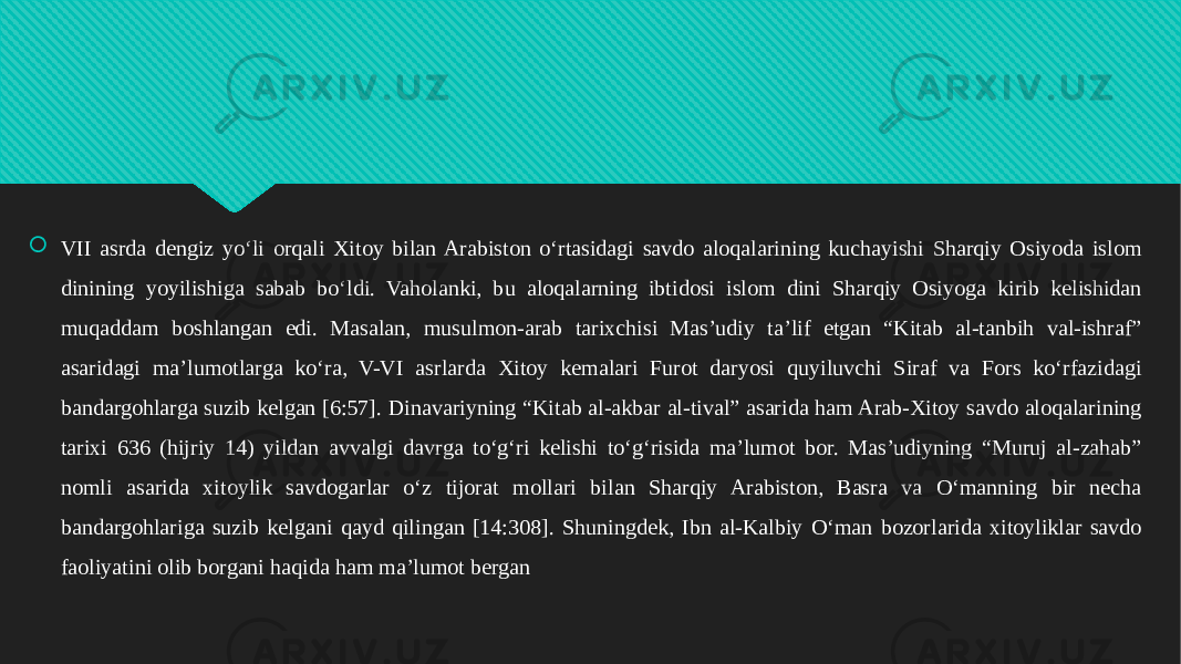  VII asrda dengiz yoʻli orqali Xitoy bilan Arabiston oʻrtasidagi savdo aloqalarining kuchayishi Sharqiy Osiyoda islom dinining yoyilishiga sabab boʻldi. Vaholanki, bu aloqalarning ibtidosi islom dini Sharqiy Osiyoga kirib kelishidan muqaddam boshlangan edi. Masalan, musulmon-arab tarixchisi Masʼudiy taʼlif etgan “Kitab al-tanbih val-ishraf” asaridagi maʼlumotlarga koʻra, V-VI asrlarda Xitoy kemalari Furot daryosi quyiluvchi Siraf va Fors koʻrfazidagi bandargohlarga suzib kelgan [6:57]. Dinavariyning “Kitab al-akbar al-tival” asarida ham Arab-Xitoy savdo aloqalarining tarixi 636 (hijriy 14) yildan avvalgi davrga toʻgʻri kelishi toʻgʻrisida maʼlumot bor. Masʼudiyning “Muruj al-zahab” nomli asarida xitoylik savdogarlar oʻz tijorat mollari bilan Sharqiy Arabiston, Basra va Oʻmanning bir necha bandargohlariga suzib kelgani qayd qilingan [14:308]. Shuningdek, Ibn al-Kalbiy Oʻman bozorlarida xitoyliklar savdo faoliyatini olib borgani haqida ham maʼlumot bergan01 34 07080908 0510110A07070A 0A020A0B0807 0F0A09070A 120A0B08 0904050308 0F0A09070A 280A0403 