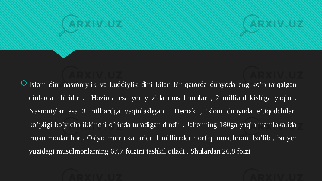  Islom dini nasroniylik va buddiylik dini bilan bir qatorda dunyoda eng ko’p tarqalgan dinlardan biridir . Hozirda esa yer yuzida musulmonlar , 2 milliard kishiga yaqin . Nasroniylar esa 3 milliardga yaqinlashgan . Demak , islom dunyoda e’tiqodchilari ko’pligi bo’yicha ikkinchi o’rinda turadigan dindir . Jahonning 180ga yaqin mamlakatida musulmonlar bor . Osiyo mamlakatlarida 1 milliarddan ortiq musulmon bo’lib , bu yer yuzidagi musulmonlarning 67,7 foizini tashkil qiladi . Shulardan 26,8 foizi 01 01 07 1D 0D 0510 0C 