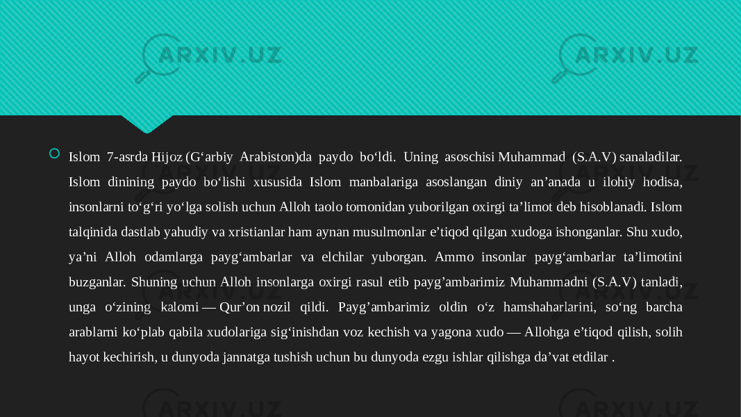  Islom 7-asrda Hijoz (Gʻarbiy Arabiston)da paydo boʻldi. Uning asoschisi Muhammad (S.A.V) sanaladilar. Islom dinining paydo boʻlishi xususida Islom manbalariga asoslangan diniy anʼanada u ilohiy hodisa, insonlarni toʻgʻri yoʻlga solish uchun Alloh taolo tomonidan yuborilgan oxirgi taʼlimot deb hisoblanadi. Islom talqinida dastlab yahudiy va xristianlar ham aynan musulmonlar eʼtiqod qilgan xudoga ishonganlar. Shu xudo, yaʼni Alloh odamlarga paygʻambarlar va elchilar yuborgan. Ammo insonlar paygʻambarlar taʼlimotini buzganlar. Shuning uchun Alloh insonlarga oxirgi rasul etib payg’ambarimiz Muhammadni (S.A.V) tanladi, unga oʻzining kalomi — Qurʼon nozil qildi. Payg’ambarimiz oldin oʻz hamshaharlarini, soʻng barcha arablarni koʻplab qabila xudolariga sigʻinishdan voz kechish va yagona xudo — Allohga eʼtiqod qilish, solih hayot kechirish, u dunyoda jannatga tushish uchun bu dunyoda ezgu ishlar qilishga daʼvat etdilar .01 0102 0102 0809020409030A0B0908 120A03 0C0A3E090806 0F1019140A 1009140A06 0A0B0A0F03 1C0A0C041206 