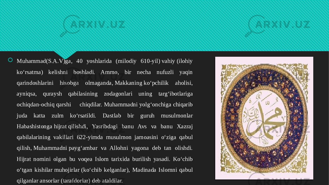  Muhammad(S.A.V)ga, 40 yoshlarida (milodiy 610-yil) vahiy (ilohiy koʻrsatma) kelishni boshladi. Ammo, bir necha nufuzli yaqin qarindoshlarini hisobga olmaganda, Makkaning koʻpchilik aholisi, ayniqsa, quraysh qabilasining zodagonlari uning targʻibotlariga ochiqdan-ochiq qarshi chiqdilar. Muhammadni yolgʻonchiga chiqarib juda katta zulm koʻrsatildi. Dastlab bir guruh musulmonlar Habashistonga hijrat qilishdi, Yasribdagi banu Avs va banu Xazraj qabilalarining vakillari 622-yimda musulmon jamoasini oʻziga qabul qilish, Muhammadni paygʻambar va Allohni yagona deb tan olishdi. Hijrat nomini olgan bu voqea Islom tarixida burilish yasadi. Koʻchib oʻtgan kishilar muhojirlar (koʻchib kelganlar), Madinada Islomni qabul qilganlar ansorlar (tarafdorlar) deb ataldilar.01 2C 0D04 110A0B 0A 04201C 3B10 180A0F0A02 110A0F 1108 18083B0B 043C 1108 