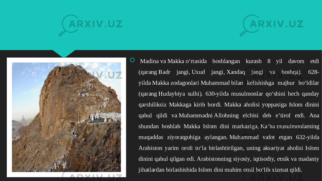    Madina va Makka oʻrtasida boshlangan kurash 8 yil davom etdi (qarang Badr jangi, Uxud jangi, Xandaq jangi va boshqa). 628- yilda Makka zodagonlari Muhammad bilan kelishishga majbur boʻldilar (qarang Hudaybiya sulhi). 630-yilda musulmonlar qoʻshini hech qanday qarshiliksiz Makkaga kirib bordi. Makka aholisi yoppasiga Islom dinini qabul qildi va Muhammadni Allohning elchisi deb eʼtirof etdi. Ana shundan boshlab Makka Islom dini markaziga, Kaʼba musulmonlarning muqaddas ziyoratgohiga aylangan. Muhammad vafot etgan 632-yilda Arabiston yarim oroli toʻla birlashtirilgan, uning aksariyat aholisi Islom dinini qabul qilgan edi. Arabistonning siyosiy, iqtisodiy, etnik va madaniy jihatlardan birlashishida Islom dini muhim omil boʻlib xizmat qildi.01 3A 2C0A0708 2F110A0B0A 0C0803 2F110A0B0A 110A0B021C080308 110A0F1003 02 0510110A 2B 07080908 3B08 