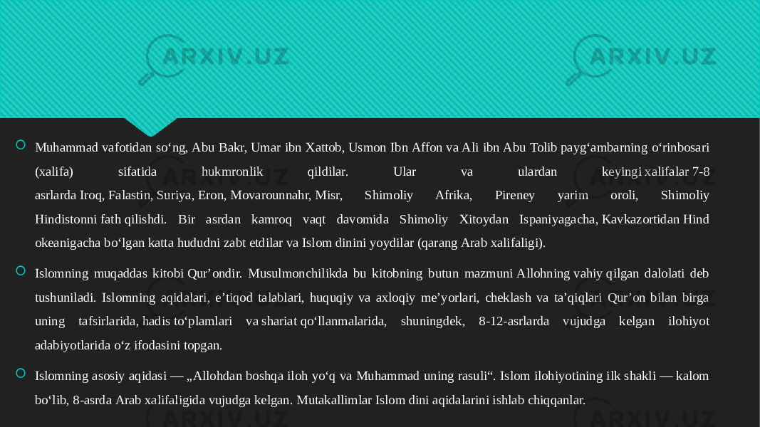  Muhammad vafotidan soʻng, Abu Bakr, Umar ibn Xattob, Usmon Ibn Affon va Ali ibn Abu Tolib paygʻambarning oʻrinbosari (xalifa) sifatida hukmronlik qildilar. Ular va ulardan keyingi xalifalar 7-8 asrlarda Iroq, Falastin, Suriya, Eron, Movarounnahr, Misr, Shimoliy Afrika, Pireney yarim oroli, Shimoliy Hindistonni fath qilishdi. Bir asrdan kamroq vaqt davomida Shimoliy Xitoydan Ispaniyagacha, Kavkazortidan Hind okeanigacha boʻlgan katta hududni zabt etdilar va Islom dinini yoydilar (qarang Arab xalifaligi).  Islomning muqaddas kitobi Qurʼondir. Musulmonchilikda bu kitobning butun mazmuni Allohning vahiy qilgan dalolati deb tushuniladi. Islomning aqidalari, eʼtiqod talablari, huquqiy va axloqiy meʼyorlari, cheklash va taʼqiqlari Qurʼon bilan birga uning tafsirlarida, hadis toʻplamlari va shariat qoʻllanmalarida, shuningdek, 8-12-asrlarda vujudga kelgan ilohiyot adabiyotlarida oʻz ifodasini topgan.  Islomning asosiy aqidasi — „Allohdan boshqa iloh yoʻq va Muhammad uning rasuli“. Islom ilohiyotining ilk shakli — kalom boʻlib, 8-asrda Arab xalifaligida vujudga kelgan. Mutakallimlar Islom dini aqidalarini ishlab chiqqanlar.01 2C 2F 0A020B 18 04 01 01 12 10 0A07 01 01 0F 