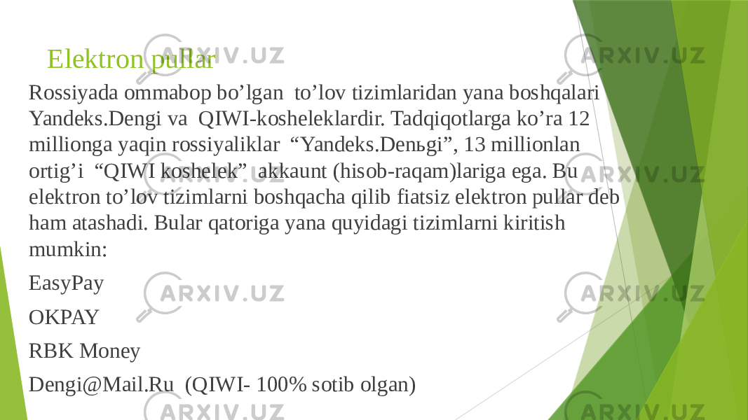 Elektron pullar Rossiyada ommabop bo’lgan to’lov tizimlaridan yana boshqalari Yandeks.Dengi va QIWI-kosheleklardir. Tadqiqotlarga ko’ra 12 millionga yaqin rossiyaliklar “Yandeks.Denьgi”, 13 millionlan ortig’i “QIWI koshelek” akkaunt (hisob-raqam)lariga ega. Bu elektron to’lov tizimlarni boshqacha qilib fiatsiz elektron pullar deb ham atashadi. Bular qatoriga yana quyidagi tizimlarni kiritish mumkin: EasyPay OKPAY RBK Money Dengi@Mail.Ru (QIWI- 100% sotib olgan) 