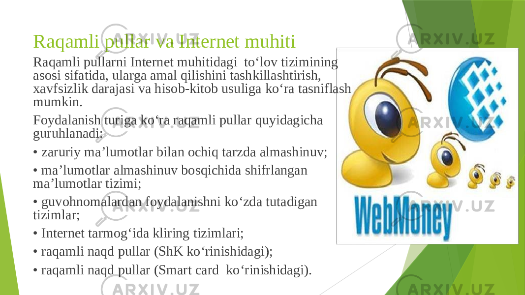 Raqamli pullar va Internet muhiti Raqamli pullarni Internet muhitidagi to‘lov tizimining asosi sifatida, ularga amal qilishini tashkillashtirish, xavfsizlik darajasi va hisob-kitob usuliga ko‘ra tasniflash mumkin. Foydalanish turiga ko‘ra raqamli pullar quyidagicha guruhlanadi: • zaruriy ma’lumotlar bilan ochiq tarzda almashinuv; • ma’lumotlar almashinuv bosqichida shifrlangan ma’lumotlar tizimi; • guvohnomalardan foydalanishni ko‘zda tutadigan tizimlar; • Internet tarmog‘ida kliring tizimlari; • raqamli naqd pullar (ShK ko‘rinishidagi); • raqamli naqd pullar (Smart card ko‘rinishidagi). 