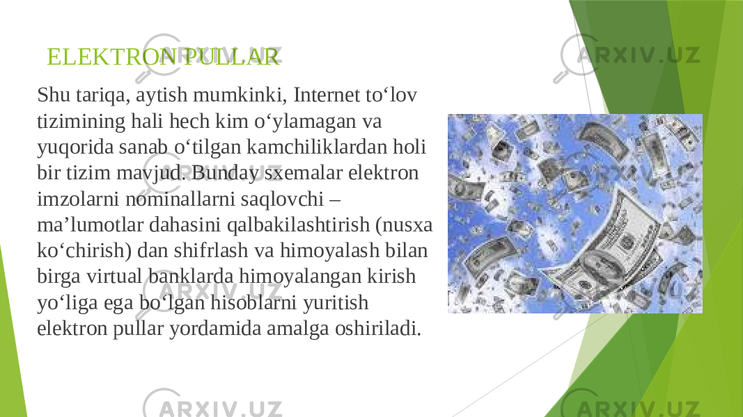 ELEKTRON PULLAR Shu tariqa, aytish mumkinki, Internet to‘lov tizimining hali hech kim o‘ylamagan va yuqorida sanab o‘tilgan kamchiliklardan holi bir tizim mavjud. Bunday sxemalar elektron imzolarni nominallarni saqlovchi – ma’lumotlar dahasini qalbakilashtirish (nusxa ko‘chirish) dan shifrlash va himoyalash bilan birga virtual banklarda himoyalangan kirish yo‘liga ega bo‘lgan hisoblarni yuritish elektron pullar yordamida amalga oshiriladi. 