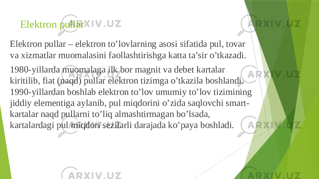 Elektron pullar Elektron pullar – elektron to’lovlarning asosi sifatida pul, tovar va xizmatlar muomalasini faollashtirishga katta ta’sir o’tkazadi. 1980-yillarda muomalaga ilk bor magnit va debet kartalar kiritilib, fiat (naqd) pullar elektron tizimga o’tkazila boshlandi. 1990-yillardan boshlab elektron to’lov umumiy to’lov tizimining jiddiy elementiga aylanib, pul miqdorini o’zida saqlovchi smart- kartalar naqd pullarni to’liq almashtirmagan bo’lsada, kartalardagi pul miqdori sezilarli darajada ko’paya boshladi. 