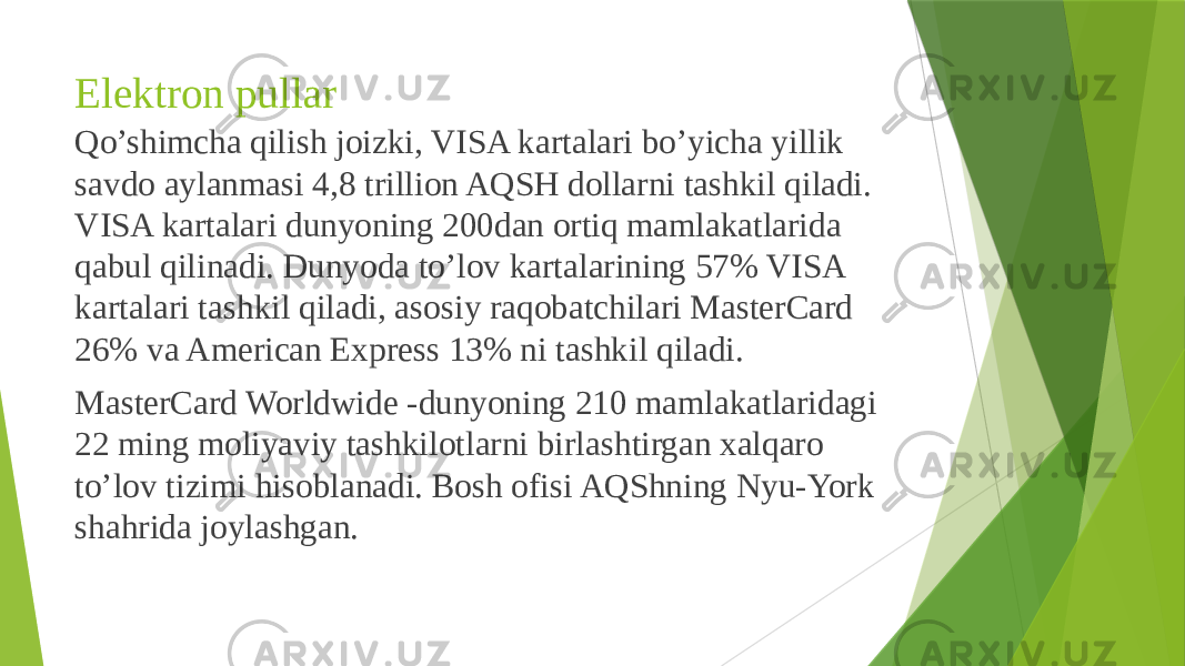 Elektron pullar Qo’shimcha qilish joizki, VISA kartalari bo’yicha yillik savdo aylanmasi 4,8 trillion AQSH dollarni tashkil qiladi. VISA kartalari dunyoning 200dan ortiq mamlakatlarida qabul qilinadi. Dunyoda to’lov kartalarining 57% VISA kartalari tashkil qiladi, asosiy raqobatchilari MasterCard 26% va American Express 13% ni tashkil qiladi. MasterCard Worldwide -dunyoning 210 mamlakatlaridagi 22 ming moliyaviy tashkilotlarni birlashtirgan xalqaro to’lov tizimi hisoblanadi. Bosh ofisi AQShning Nyu-York shahrida joylashgan. 