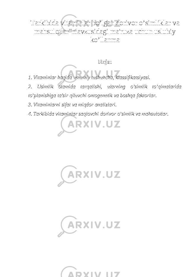 Tarkibida vitaminlar bo’lgan dorivor o’simliklar va mahsulotlar”mavzusidagi ma&#39;ruza uchun uslubiy ko’llanma R е ja: 1. Vitaminlar haqida umumiy tushuncha, klassifikatsiyasi. 2. Usimlik olamida tarqalishi, ularning o’simlik to’qimalarida to’planishiga ta&#39;sir qiluvchi ontog е n е tik va boshqa faktorlar. 3. Vitaminlarni sifat va miqdor analizlari. 4. Tarkibida vitaminlar saqlovchi dorivor o’simlik va mahsulotlar. 