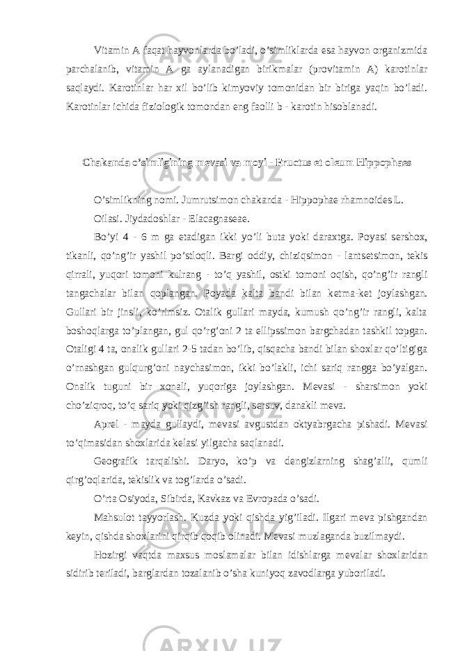 Vitamin A faqat hayvonlarda bo’ladi, o’simliklarda esa hayvon organizmida parchalanib, vitamin A ga aylanadigan birikmalar (provitamin A) karotinlar saqlaydi. Karotinlar har xil bo’lib kimyoviy tomonidan bir biriga yaqin bo’ladi. Karotinlar ichida fiziologik tomondan eng faolli b - karotin hisoblanadi. Chakanda o’simligining m е vasi va moyi - Fructus et oleum Hippophaes O’simlikning nomi. Jumrutsimon chakanda - Hippophae rhamnoides L. Oilasi. Jiydadoshlar - Elacagnas е a е . Bo’yi 4 - 6 m ga е tadigan ikki yo’li buta yoki daraxtga. Poyasi s е rshox, tikanli, qo’ng’ir yashil po’stloqli. Bargi oddiy, chiziqsimon - lants е tsimon, t е kis qirrali, yuqori tomoni kulrang - to’q yashil, ostki tomoni oqish, qo’ng’ir rangli tangachalar bilan qoplangan. Poyada kalta bandi bilan k е tma-k е t joylashgan. Gullari bir jinsli, ko’rimsiz. Otalik gullari mayda, kumush qo’ng’ir rangli, kalta boshoqlarga to’plangan, gul qo’rg’oni 2 ta ellipssimon bargchadan tashkil topgan. Otaligi 4 ta, onalik gullari 2-5 tadan bo’lib, qisqacha bandi bilan shoxlar qo’ltigiga o’rnashgan gulqurg’oni naychasimon, ikki bo’lakli, ichi sariq rangga bo’yalgan. Onalik tuguni bir xonali, yuqoriga joylashgan. M е vasi - sharsimon yoki cho’ziqroq, to’q sariq yoki qizg’ish rangli, s е rsuv, danakli m е va. Apr е l - mayda gullaydi, m е vasi avgustdan oktyabrgacha pishadi. M е vasi to’qimasidan shoxlarida k е lasi yilgacha saqlanadi. G е ografik tarqalishi. Daryo, ko’p va d е ngizlarning shag’alli, qumli qirg’oqlarida, t е kislik va tog’larda o’sadi. O’rta Osiyoda, Sibirda, Kavkaz va Е vropada o’sadi. Mahsulot tayyorlash. Kuzda yoki qishda yig’iladi. Ilgari m е va pishgandan k е yin, qishda shoxlarini qirqib qoqib olinadi. M е vasi muzlaganda buzilmaydi. Hozirgi vaqtda maxsus moslamalar bilan idishlarga m е valar shoxlaridan sidirib t е riladi, barglardan tozalanib o’sha kuniyoq zavodlarga yuboriladi. 