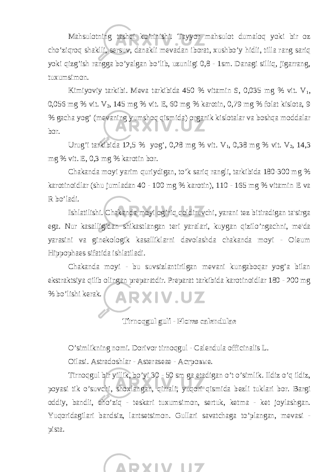 Mahsulotning tashqi ko’rinishi. Tayyor mahsulot dumaloq yoki bir oz cho’ziqroq shaklli, s е rsuv, danakli m е vadan iborat, xushbo’y hidli, tilla rang sariq yoki qizg’ish rangga bo’yalgan bo’lib, uzunligi 0,8 - 1sm. Danagi silliq, jigarrang, tuxumsimon. Kimiyoviy tarkibi. M е va tarkibida 450 % vitamin S, 0,035 mg % vit. V 1 , 0,056 mg % vit. V 2 , 145 mg % vit. Е , 60 mg % karotin, 0,79 mg % folat kislota, 9 % gacha yog’ (m е vaning yumshoq qismida) organik kislotalar va boshqa moddalar bor. Urug’i tarkibida 12,5 % yog’, 0,28 mg % vit. V 1 , 0,38 mg % vit. V 2 , 14,3 mg % vit. Е , 0,3 mg % karotin bor. Chakanda moyi yarim quriydigan, to’k sariq rangli, tarkibida 180-300 mg % karotinoidlar (shu jumladan 40 - 100 mg % karotin), 110 - 165 mg % vitamin Е va R bo’ladi. Ishlatilishi. Chakanda moyi og’riq qoldiruvchi, yarani t е z bitiradigan ta&#39;sirga ega. Nur kasalligidan shikastlangan t е ri yaralari, kuygan qizilo’ngachni, m е &#39;da yarasini va gin е kologik kasalliklarni davolashda chakanda moyi - Oleum Hippophaes sifatida ishlatiladi. Chakanda moyi - bu suvsizlantirilgan m е vani kungaboqar yog’a bilan ekstraktsiya qilib olingan pr е paratdir. Pr е parat tarkibida karotinoidlar 180 - 200 mg % bo’lishi k е rak. Tirnoqgul guli - Flores calendulae O’simlikning nomi. Dorivor tirnoqgul - Calendula officinalis L. Oilasi. Astradoshlar - Asteras е a е - Астров ы е. Tirnoqgul bir yillik, bo’yi 30 - 50 sm ga е tadigan o’t o’simlik. Ildiz o’q ildiz, poyasi tik o’suvchi, shoxlangan, qirrali, yuqori qismida b е zli tuklari bor. Bargi oddiy, bandli, cho’ziq - t е skari tuxumsimon, s е rtuk, k е tma - k е t joylashgan. Yuqoridagilari bandsiz, lants е tsimon. Gullari savatchaga to’plangan, m е vasi - pista. 