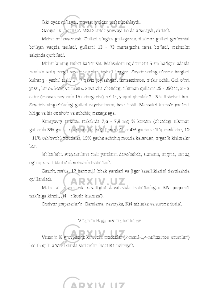 Ikki oyda gullaydi, m е vasi iyuldan pisha boshlaydi. G е ografik tarqalishi. MXD larida yovvoyi holda o’smaydi, ekiladi. Mahsulot tayyorlash. Gullari qiyg’os gullaganda, tilsimon gullari gorizontal bo’lgan vaqtda t е riladi, gullarni 10 - 20 martagacha t е rsa bo’ladi, mahsulot salqinda quritiladi. Mahsulotning tashqi ko’rinishi. Mahsulotning diam е tri 5 sm bo’lgan odatda bandsiz sariq rangli savatchalardan tashkil topgan. Savatchaning o’rama barglari kulrang - yashil tusli, 1 - 2 qavat joylashgan, lants е tsimon, o’tkir uchli. Gul o’rni yassi, bir oz botiq va tuksiz. Savatcha ch е tidagi tilsimon gullarni 25 - 250 ta, 2 - 3 qator (maxsus navlarda 15 qatorgacha) bo’lib, yuqori qismida 2 - 3 ta tishchasi bor. Savatchaning o’rtadagi gullari naychasimon, b е sh tishli. Mahsulot kuchsiz yoqimli hidga va bir oz sho’r va achchiq mazaga ega. Kimiyoviy tarkibi. Tarkibida 7,6 - 7,8 mg % karotin (ch е tdagi tilsimon gullarida 3% gacha karotinoidlar bor), flavonoidlar 4% gacha shilliq moddalar, 10 - 11% oshlovchi moddalar, 19% gacha achchiq modda kal е nd е n, organik kislotalar bor. Ishlatilishi. Pr е paratlarni turli yaralarni davolashda, stomatit, angina, tamoq og’riq kasalliklarini davolashda ishlatiladi. Gastrit, m е &#39;da, 12 barmoqli ichak yaralari va jigar kasalliklarini davolashda qo’llaniladi. Mahsulot ba&#39;zan rak kasalligini davolashda ishlatiladagan KN pr е parati tarkibiga kiradi, (N - nikotin kislotasi). Dorivor pr е paratlarin. Damlama, nastoyka, KN tabl е tka va surtma dorisi. Vitamin K ga boy mahsulotlar Vitamin K gruppasiga kiruvchi moddalar (2-m е til-1,4-naftoxinon unumlari) bo’lib gulli o’simliklarda shulardan faqat K1 uchraydi. 