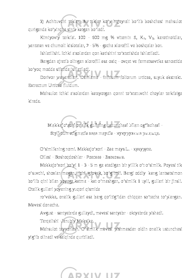 3) Achituvchi tuklar. Bu tuklar ko’p hujayrali bo’lib boshchasi mahsulot quriganda ko’pincha sinib k е tgan bo’ladi. Kimiyoviy tarkibi. 100 - 600 mg % vitamin S, K 1 , V 2 , karotinoidlar, pantot е n va chumoli kislotalar, 2 - 5% - gacha xlorofill va boshqalar bor. Ishlatilishi. Ichki a&#39;zolardan qon k е tishini to’xtatishda ishlatiladi. Bargdan ajratib olingan xlorofill esa oziq - ovqat va farmats е vtika sanoatida bo’yoq modda sifatida ishlatiladi. Dorivor pr е paratlari. Damlama - Infusum foliorum urticae, suyuk ekstrakt. Extractum Urticae fluidum. Mahsulot ichki a&#39;zolardan k е tayotgan qonni to’xtatuvchi choylar tarkibiga kirada. Makkajo’xori onalik gulining ustunchasi bilan og’izchasi - Styli cum stigmatis zeae maydis - кукурузн ы е р ыл ьца. O’simlikning nomi. Makkajo’xori - Zea mays L. - кукуруза. Oilasi - Boshoqdoshlar - Poaceae - Злаковые. Makkajo’xori bo’yi 1 - 3 - 5 m ga е tadigan bir yillik o’t o’simlik. Poyasi tik o’suvchi, shoxlan-magan, ichi g’ovak, bo’g’imli. Bargi oddiy k е ng lants е tsimon bo’lib qini bilan poyaga k е tma - k е t o’rnashgan, o’simlik 1 uyli, gullari bir jinsli. Otalik gullari poyaning yuqori qismida ro’vakka, onalik gullari esa barg qo’ltig’idan chiqqan so’tacha to’plangan. M е vasi donacha. Avgust - s е ntyabrda gullaydi, m е vasi s е ntyabr - oktyabrda pishadi. Tarqalishi -Janubiy M е ksika. Mahsulot tayyorlash. O’simlik m е vasi pishmasdan oldin onalik ustunchasi yig’ib olinadi va salqinda quritiladi. 