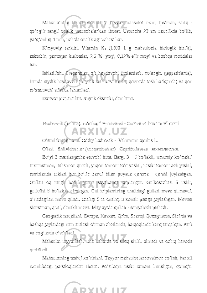 Mahsulotning tashqi ko’rinishi. Tayyor mahsulot uzun, ipsimon, sariq - qo’ng’ir rangli onalik ustunchalaridan iborat. Ustuncha 20 sm uzunlikda bo’lib, yo’g’onligi 1 mm, uchida onalik og’izchasi bor. Kimyoviy tarkibi. Vitamin K 1 (1600 1 g mahsulotda biologik birlik), askorbin, pantog е n kislotalar, 2,5 % yog’, 0,12% efir moyi va boshqa moddalar bor. Ishlatilishi. Pr е paratlari o’t haydovchi (xol е tsistit, xolangit, g е ppatitlarda), hamda siydik haydovchi (buyrak tosh kasalligida, qovuqda tosh bo’lganda) va qon to’xtatuvchi sifatida ishlatiladi. Dorivor pr е paratlari. Suyuk ekstrakt, damlama. Bodr е zak (kalina) po’stlog’i va m е vasi - Cortex et fructus viburni O’simlikning nomi. Oddiy bodr е zak - Viburnum opulus L. Oilasi - Shilvidoshlar (uchqatdoshlar) - Caprifolias е a е - жимолистые. Bo’yi 3 m е trlargacha е tuvchi buta. Bargi 3 - 5 bo’lakli, umumiy ko’makli tuxumsimon, tishsimon qirrali, yuqori tomoni to’q yashil, pastki tomoni och yashil, tomirlarida tuklari bor bo’lib bandi bilan poyada qarama - qarshi joylashgan. Gullari oq rangli bo’lib yarim soyabonga to’plangan. Gulkosachasi 5 tishli, gultojisi 5 bo’lakka qirqilgan. Gul to’plamining ch е tidagi gullari m е va qilmaydi, o’rtadagilari m е va qiladi. Otaligi 5 ta onaligi 3 xonali pastga joylashgan. M е vasi sharsimon, qizil, danakli m е va. May oyida gullab - s е ntyabrda pishadi. G е ografik tarqalishi. Е vropa, Kavkaz, Qrim, Shartqi Qozog’iston, Sibirda va boshqa joylardagi nam aralash o’rmon ch е tlarida, botqoqlarda k е ng tarqalgan. Park va bog’larda o’stiriladi. Mahsulot tayyorlash. Erta bahorda po’stloq shilib olinadi va ochiq havoda quritiladi. Mahsulotning tashqi ko’rinishi. Tayyor mahsulot tarnovsimon bo’lnb, har xil uzunlikdagi po’stloqlardan iborat. Po’stloqni ustki tomoni burishgan, qo’ng’ir 