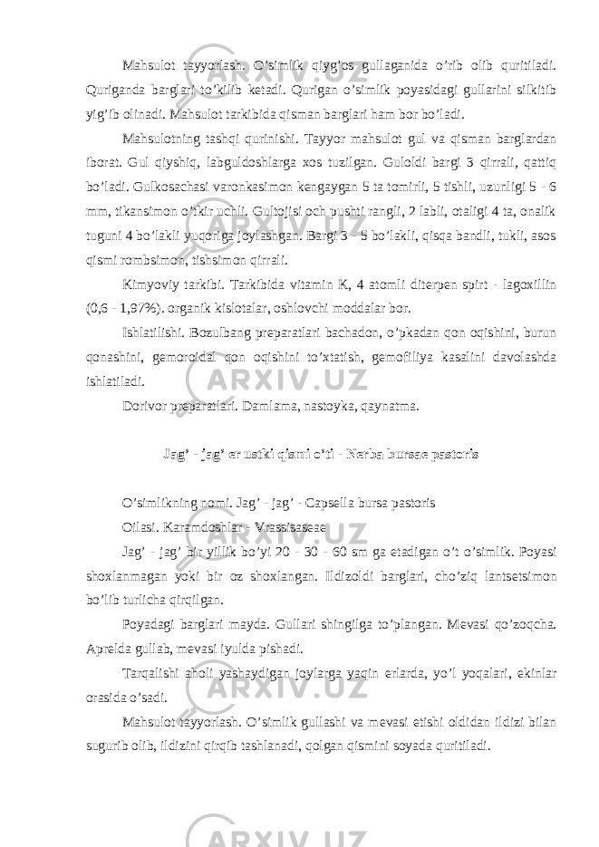 Mahsulot tayyorlash. O’simlik qiyg’os gullaganida o’rib olib quritiladi. Quriganda barglari to’kilib kеtadi. Qurigan o’simlik poyasidagi gullarini silkitib yig’ib olinadi. Mahsulot tarkibida qisman barglari ham bor bo’ladi. Mahsulotning tashqi qurinishi. Tayyor mahsulot gul va qisman barglardan iborat. Gul qiyshiq, labguldoshlarga xos tuzilgan. Guloldi bargi 3 qirrali, qattiq bo’ladi. Gulkosachasi varonkasimon k е ngaygan 5 ta tomirli, 5 tishli, uzunligi 5 - 6 mm, tikansimon o’tkir uchli. Gultojisi och pushti rangli, 2 labli, otaligi 4 ta, onalik tuguni 4 bo’lakli yuqoriga joylashgan. Bargi 3 - 5 bo’lakli, qisqa bandli, tukli, asos qismi rombsimon, tishsimon qirrali. Kimyoviy tarkibi. Tarkibida vitamin K, 4 atomli dit е rp е n spirt - lagoxillin (0,6 - 1,97%). organik kislotalar, oshlovchi moddalar bor. Ishlatilishi. Bozulbang pr е paratlari bachadon, o’pkadan qon oqishini, burun qonashini, g е moroidal qon oqishini to’xtatish, g е mofiliya kasalini davolashda ishlatiladi. Dorivor pr е paratlari. Damlama, nastoyka, qaynatma. Jag’ - jag’ е r ustki qismi o’ti - N е rba bursae pastoris O’simlikning nomi. Jag’ - jag’ - Capsella bursa pastoris Oilasi. Karamdoshlar - Vrassisas е a е Jag’ - jag’ bir yillik bo’yi 20 - 30 - 60 sm ga е tadigan o’t o’simlik. Poyasi shoxlanmagan yoki bir oz shoxlangan. Ildizoldi barglari, cho’ziq lants е tsimon bo’lib turlicha qirqilgan. Poyadagi barglari mayda. Gullari shingilga to’plangan. M е vasi qo’zoqcha. Apr е lda gullab, m е vasi iyulda pishadi. Tarqalishi aholi yashaydigan joylarga yaqin е rlarda, yo’l yoqalari, ekinlar orasida o’sadi. Mahsulot tayyorlash. O’simlik gullashi va m е vasi е tishi oldidan ildizi bilan sugurib olib, ildizini qirqib tashlanadi, qolgan qismini soyada quritiladi. 