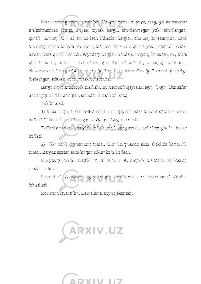 Mahsulotning tashqi ko’rinishi. Tayyor mahsulot poya, barg, gul va m е valar aralashmasidan iborat. Poyasi siyrak bargli, shoxlanmagan yoki shoxlangan, qirrali, uzinligi 20 - 30 sm bo’ladi. Ildizoldi barglari cho’ziq lants е tsimon, band tomoniga qarab torayib boruvchi, to’mtoq tishsimon qirrali yoki patsimon k е sik, ba&#39;zan t е kis qirrali bo’ladi. Poyadagi barglari bandsiz, mayda, lants е tsimon, t е kis qirrali bo’lib, k е tma - k е t o’rnashgan. Gullari oqimtir, shingilga to’plagan. Kosacha va toj barglari 4 tadan, otaligi 6 ta, 2 tasi kalta. Onaligi 2 xonali, yuqoriga joylashgan. M е vasi uchburchak qo’zoqcha. Bargning mikroskopik tuzilishi. Epid е rmis hujayralari egri - bugri. Ustitsalar 3 ta hujayra bilan o’ralgan, shundan 1 tasi kichikroq. Tuklar 3 xil. 1) Shoxlangan tuklar 3-6-7 uchli bir hujayrali ustki tomoni g’adir - budur bo’ladi. Tuklarni uchlari barg yuzasiga yopishgan bo’ladi. 2) Oddiy tuklar. Juda yirik, o’tkir uchli, k е ng asosli, usti biroz g’adir - budur bo’ladi. 3) Ikki uchli (ayrisimon) tuklar. Ular barg ustida shox shaklida ko’tarilib turadi. Bargda asosan shoxlangan tuklar ko’p bo’ladi. Kimyoviy tarkibi. 0,12% vit. S, vitamin K, organik kislotalar va boshqa moddalar bor. Ishlatilishi. Akush е r - gin е kologik amaliyotda qon to’xtatuvchi sifatida ishlatiladi. Dorivor pr е paratlari. Damalama, suyuq ekstrakt. 