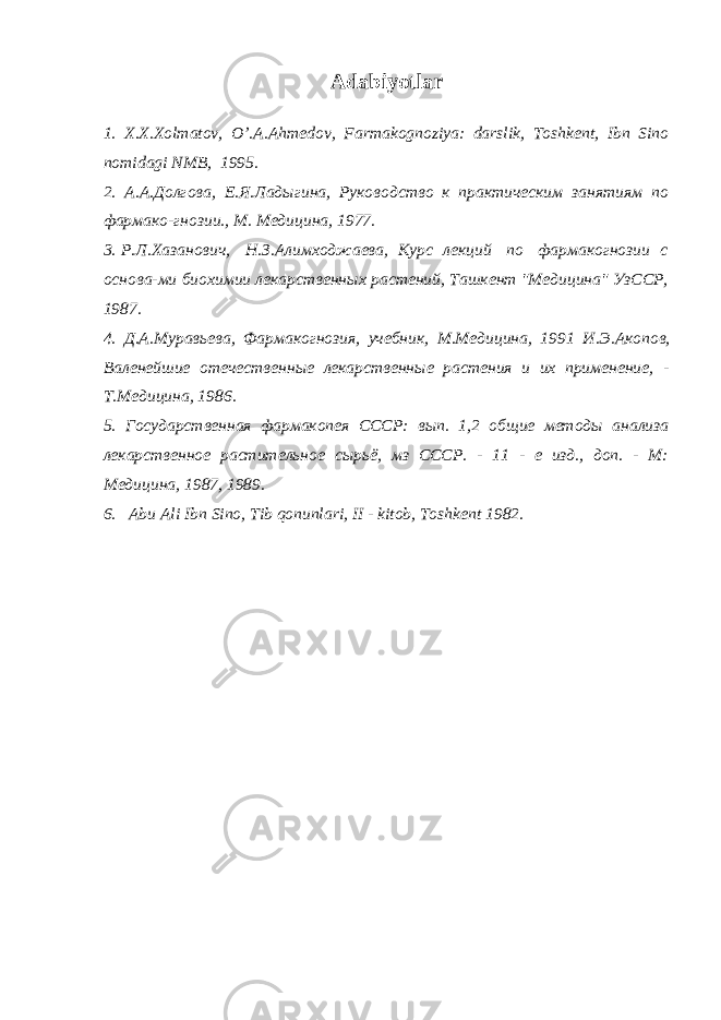 Adabiyotlar 1. X.X.Xolmatov, O’.A.Ahm е dov, Farmakognoziya: darslik, Toshk е nt, Ibn Sino nomidagi NMB, 1995. 2. А.А. Долгова, Е.Я. Лад ы гина, Руководство к практическим занятиям по фармако-гнозии., М. Медицина, 1977. 3. Р.Л. Хазанович, Н.З. Алимходжаева, Курс лекций по фармакогнозии с основа -м и биохимии лекарственн ы х растений, Ташкент &#34;Медицина&#34; УзССР, 1987. 4. Д.А. Муравьева, Фармакогнозия, учебник, М.Медицина, 1991 И.Э. Акопов , Валенейшие отечественн ы е лекарственн ые растения и их применение, - Т.Медицина, 1986. 5. Государственная фармакопея СССР: в ып . 1,2 об щ ие ме т од ы анализа л екарственн ое растительное с ы рьё, мз СССР. - 11 - е изд., доп. - М: Медицина, 1987, 1989. 6. Abu Ali Ibn Sino, Tib qonunlari, II - kitob, Toshk е nt 1982. 