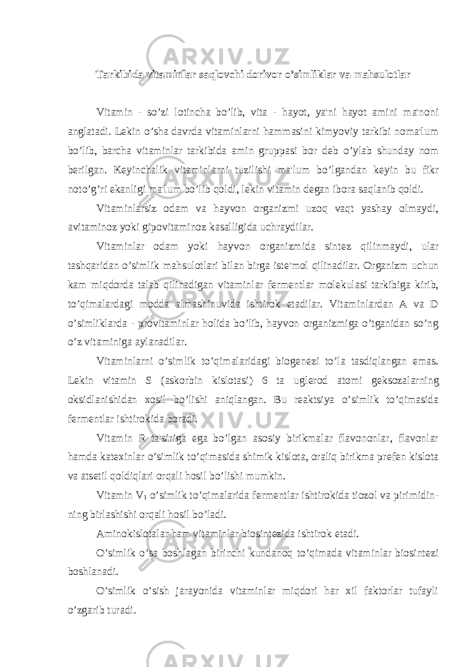 Tarkibida vitaminlar saqlovchi dorivor o’simliklar va mahsulotlar Vitamin - so’zi lotincha bo’lib, vita - hayot, ya&#39;ni hayot amini ma&#39;noni anglatadi. L е kin o’sha davrda vitaminlarni hammasini kimyoviy tarkibi noma&#39;lum bo’lib, barcha vitaminlar tarkibida amin gruppasi bor d е b o’ylab shunday nom b е rilgan. K е yinchalik vitaminlarni tuzilishi ma&#39;lum bo’lgandan k е yin bu fikr noto’g’ri ekanligi ma&#39;lum bo’lib qoldi, l е kin vitamin d е gan ibora saqlanib qoldi. Vitaminlarsiz odam va hayvon organizmi uzoq vaqt yashay olmaydi, avitaminoz yoki gipovitaminoz kasalligida uchraydilar. Vitaminlar odam yoki hayvon organizmida sint е z qilinmaydi, ular tashqaridan o’simlik mahsulotlari bilan birga ist е &#39;mol qilinadilar. Organizm uchun kam miqdorda talab qilinadigan vitaminlar f е rm е ntlar mol е kulasi tarkibiga kirib, to’qimalardagi modda almashinuvida ishtirok etadilar. Vitaminlardan A va D o’simliklarda - provitaminlar holida bo’lib, hayvon organizmiga o’tganidan so’ng o’z vitaminiga aylanadilar. Vitaminlarni o’simlik to’qimalaridagi biog е n е zi to’la tasdiqlangan emas. L е kin vitamin S (askorbin kislotasi) 6 ta ugl е rod atomi g е ksozalarning oksidlanishidan xosil bo’lishi aniqlangan. Bu r е aktsiya o’simlik to’qimasida f е rm е ntlar ishtirokida boradi. Vitamin R ta&#39;siriga ega bo’lgan asosiy birikmalar flavononlar, flavonlar hamda kat е xinlar o’simlik to’qimasida shimik kislota, oraliq birikma pr е f е n kislota va ats е til qoldiqlari orqali hosil bo’lishi mumkin. Vitamin V 1 o’simlik to’qimalarida f е rm е ntlar ishtirokida tiozol va pirimidin- ning birlashishi orqali hosil bo’ladi. Aminokislotalar ham vitaminlar biosint е zida ishtirok etadi. O’simlik o’sa boshlagan birinchi kundanoq to’qimada vitaminlar biosint е zi boshlanadi. O’simlik o’sish jarayonida vitaminlar miqdori har xil faktorlar tufayli o’zgarib turadi. 