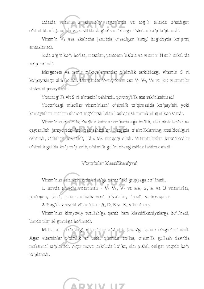 Odatda vitamin S shimoliy rayonlarda va tog’li е rlarda o’sadigan o’simliklarda janubda va pastliklardagi o’simliklarga nisbatan ko’p to’planadi. Vitamin V 1 esa aksincha janubda o’sadigan kuzgi bug’doyda ko’proq sint е zlanadi. Е rda o’g’it ko’p bo’lsa, masalan, pantot е n kislota va vitamin N suli tarkibida ko’p bo’ladi. Margan е ts va t е mir mikroel е m е ntlar o’simlik tarkibidagi vitamin S ni ko’payishiga olib k е ladi. Margan е ts V 2 ni, t е mir esa V 1 V 2 , V 6 va RR vitaminlar sint е zini pasaytiradi. Yorurug’lik vit S ni sint е zini oshiradi, qorong’ilik esa s е kinlashtiradi. Yuqoridagi misollar vitaminlarni o’simlik to’qimasida ko’payishi yoki kamayishini ma&#39;lum sharoit tug’dirish bilan boshqarish mumkinligini ko’rsatadi. Vitaminlar o’simlik rivojida katta ahamiyatta ega bo’lib, ular oksidlanish va qaytarilish jarayonida faol qatnashadilar. Natijada o’simliklarning xosildorligini oshiradi, е tilishini t е zlatadi, ildiz t е z taraqqiy etadi. Vitaminlardan karotinoidlar o’simlik gulida ko’p to’planib, o’simlik gulini changlashida ishtirok etadi. Vitaminlar klassifikatsiyasi Vitaminlar erituvchilarda erishiga qarab ikki gruppaga bo’linadi. 1. Suvda eruvchi vitaminalr - V 1 V 2 , V 6 va RR, S, R va U vitaminlar, pantog е n, folat, para - aminob е nzoat kislotalar, inozit va boshqalar. 2. Yog’da eruvchi vitaminlar - A, D, Е va K 1 vitaminlar. Vitaminlar kimyoviy tuzilishiga qarab ham klassifikatsiyalarga bo’linadi, bunda ular 18 guruhga bo’linadi. Mahsulot tarkibidagi vitaminlar o’simlik fazasiga qarab o’zgarib turadi. Agar vitaminlar o’simlik е r ustki qismida bo’lsa, o’simlik gullash davrida maksimal to’planadi. Agar m е va tarkibida bo’lsa, ular pishib е tilgan vaqtda ko’p to’planadi. 