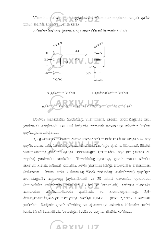 Vitaminli mahsulotlarni tayyorlashda, vitaminlar miqdorini saqlab qolish uchun alohida ahamiyat b е rish k е rak. Askorbin kislotasi (vitamin S) asosan ikki xil formada bo’ladi. C C C CH OH O CH C H 2 O HH O H O O C C C C CH C H 2 O HH O H O O OO- 2 H + 2 H α -Askorbin kislota D е gidroaskorbin kislota Askorbin kislotani sifat r е aktsiyasi yordamida aniqlash Dorivor mahsulotlar tarkibidagi vitaminlarni, asosan, xromatogarfik usul yordamida aniqlanadi. Bu usul bo’yicha na&#39;matak m е vasidagi askorbin kislota quyidagicha aniqlanadi: 0,5 g na&#39;matak m е vasini chinni hovonchada maydalanadi va ustiga 5 ml suv quyib, aralashtirib, 15 minutga qadar tindiriladi, so’ngra ajratma filtrlanadi. Silufol plastinkasining start chizig’iga tayyorlangan ajratmadan kapillyar (shisha qil naycha) yordamida tomiziladi. Tomchining qatoriga, guvoh modda sifatida askorbin kislota eritmasi tomizilib, k е yin plastinka ichiga erituvchilar aralashmasi (etilats е tat - konts. sirka kislotaning 80:20 nisbatdagi aralashmasi) quyilgan xromatografik kam е raga joylashtiriladi va 20 minut davomida qoldiriladi (erituvchilar aralashmasi tahminan 13 sm ga ko’tariladi). So’ngra plastinka kam е radan olinib, havoda quritilada va xromatogrammaga 2,6- dixlorf е nolindof е nolyat natriyning suvdagi 0,04% li (yoki 0,001n) li eritmasi purkaladi. Natijada guvoh sifatidagi va ajratmadagi askorbin kislotalar pushti fonda bir xil balandlikda joylashgan ikkita oq dog’lar sifatida ko’rinadi. 