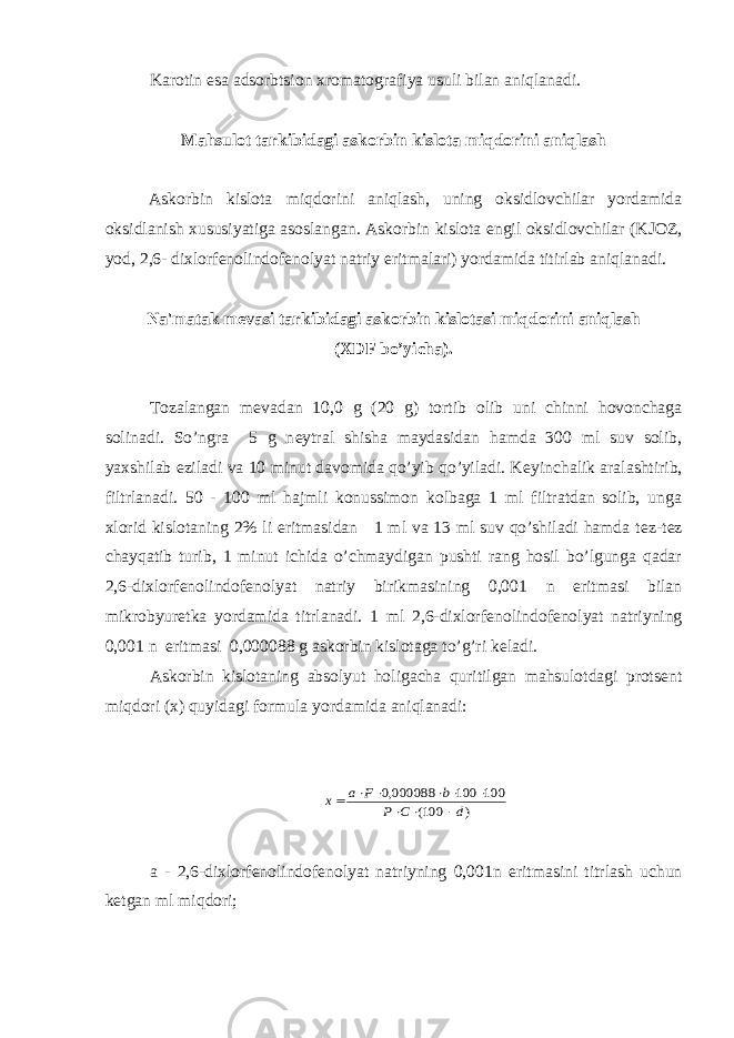 Karotin esa adsorbtsion xromatografiya usuli bilan aniqlanadi. Mahsulot tarkibidagi askorbin kislota miqdorini aniqlash Askorbin kislota miqdorini aniqlash, uning oksidlovchilar yordamida oksidlanish xususiyatiga asoslangan. Askorbin kislota е ngil oksidlovchilar (KJOZ, yod, 2,6- dixlorf е nolindof е nolyat natriy eritmalari) yordamida titirlab aniqlanadi. Na&#39;matak m е vasi tarkibidagi askorbin kislotasi miqdorini aniqlash (XDF bo’yicha). Tozalangan m е vadan 10,0 g (20 g) tortib olib uni chinni hovonchaga solinadi. So’ngra 5 g n е ytral shisha maydasidan hamda 300 ml suv solib, yaxshilab eziladi va 10 minut davomida qo’yib qo’yiladi. K е yinchalik aralashtirib, filtrlanadi. 50 - 100 ml hajmli konussimon kolbaga 1 ml filtratdan solib, unga xlorid kislotaning 2% li eritmasidan 1 ml va 13 ml suv qo’shiladi hamda t е z-t е z chayqatib turib, 1 minut ichida o’chmaydigan pushti rang hosil bo’lgunga qadar 2,6-dixlorf е nolindof е nolyat natriy birikmasining 0,001 n eritmasi bilan mikrobyur е tka yordamida titrlanadi. 1 ml 2,6-dixlorf е nolindof е nolyat natriyning 0,001 n eritmasi 0,000088 g askorbin kislotaga to’g’ri k е ladi. Askorbin kislotaning absolyut holigacha quritilgan mahsulotdagi prots е nt miqdori (x) quyidagi formula yordamida aniqlanadi:) 100( 100 100 000088,0 d C P b F a х          a - 2,6-dixlorf е nolindof е nolyat natriyning 0,001n eritmasini titrlash uchun k е tgan ml miqdori; 