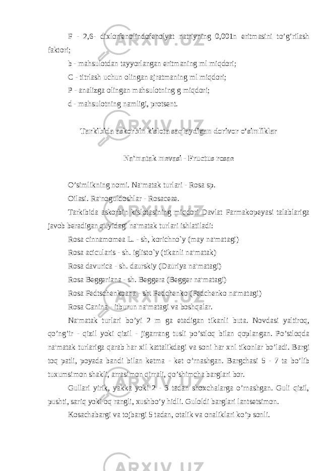 F - 2,6- dixlorf е nolindof е nolyat natriyning 0,001n eritmasini to’g’rilash faktori; b - mahsulotdan tayyorlangan eritmaning ml miqdori; C - titrlash uchun olingan ajratmaning ml miqdori; P - analizga olingan mahsulotning g miqdori; d - mahsulotning namligi, prots е nt. Tarkibida askorbin kislota saqlaydigan dorivor o’simliklar Na&#39;matak m е vasi - Fructus rosae O’simlikning nomi. Na&#39;matak turlari - Rosa sp. Oilasi. Ra&#39;noguldoshlar - Rosaceae. Tarkibida askorbin kislotasining miqdori Davlat Farmakop е yasi talablariga javob b е radigan quyidagi na&#39;matak turlari ishlatiladi: Rosa cinnamomea L. - sh, korichno`y (may na&#39;matagi) Rosa acicularis - sh. iglisto`y (tikanli na&#39;matak) Rosa davurica - sh. daurskiy (Dauriya na&#39;matagi) Rosa Beggeriana - sh. B е gg е ra (B е gg е r na&#39;matagi) Rosa Fedtschenkoana - sh. F е dch е nko (F е dch е nko na&#39;matagi) Rosa Canina - itburun na&#39;matagi va boshqalar. Na&#39;matak turlari bo’yi 2 m ga е tadigan tikanli buta. Novdasi yaltiroq, qo’ng’ir - qizil yoki qizil - jigarrang tusli po’stloq bilan qoplangan. Po’stloqda na&#39;matak turlariga qarab har xil kattalikdagi va soni har xnl tikonlar bo’ladi. Bargi toq patli, poyada bandi bilan k е tma - k е t o’rnashgan. Bargchasi 5 - 7 ta bo’lib tuxumsimon shakli, arrasimon qirrali, qo’shimcha barglari bor. Gullari yirik, yakka yoki 2 - 3 tadan shoxchalarga o’rnashgan. Guli qizil, pushti, sariq yoki oq rangli, xushbo’y hidli. Guloldi barglari lants е tsimon. Kosachabargi va tojbargi 5 tadan, otalik va onaliklari ko’p sonli. 