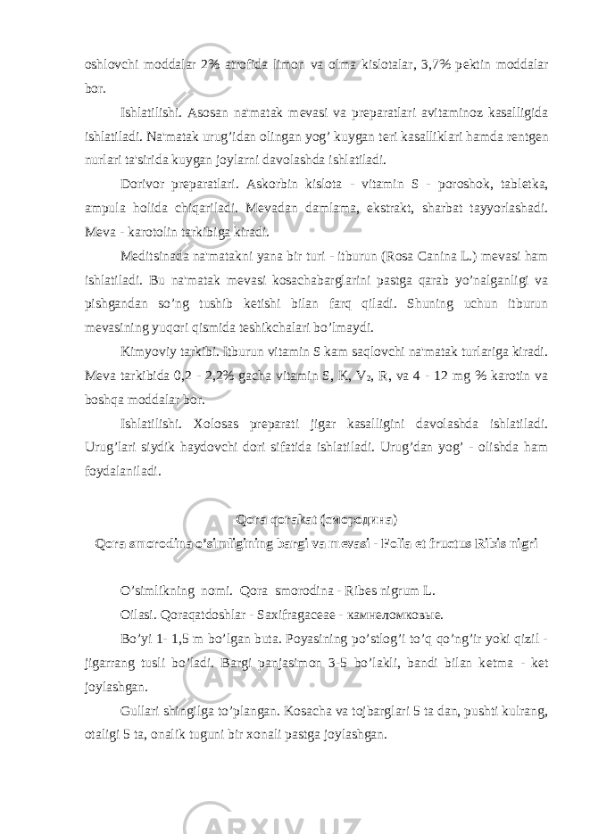 oshlovchi moddalar 2% atrofida limon va olma kislotalar, 3,7% p е ktin moddalar bor. Ishlatilishi. Asosan na&#39;matak m е vasi va pr е paratlari avitaminoz kasalligida ishlatiladi. Na&#39;matak urug’idan olingan yog’ kuygan t е ri kasalliklari hamda r е ntg е n nurlari ta&#39;sirida kuygan joylarni davolashda ishlatiladi. Dorivor pr е paratlari. Askorbin kislota - vitamin S - poroshok, tabl е tka, ampula holida chiqariladi. M е vadan damlama, ekstrakt, sharbat tayyorlashadi. M е va - karotolin tarkibiga kiradi. M е ditsinada na&#39;matakni yana bir turi - itburun (Rosa Canina L.) m е vasi ham ishlatiladi. Bu na&#39;matak m е vasi kosachabarglarini pastga qarab yo’nalganligi va pishgandan so’ng tushib k е tishi bilan farq qiladi. Shuning uchun itburun m е vasining yuqori qismida t е shikchalari bo’lmaydi. Kimyoviy tarkibi. Itburun vitamin S kam saqlovchi na&#39;matak turlariga kiradi. M е va tarkibida 0,2 - 2,2% gacha vitamin S, K, V 2 , R, va 4 - 12 mg % karotin va boshqa moddalar bor. Ishlatilishi. Xolosas pr е parati jigar kasalligini davolashda ishlatiladi. Urug’lari siydik haydovchi dori sifatida ishlatiladi. Urug’dan yog’ - olishda ham foydalaniladi. Qora qorakat ( смородина ) Qora smorodina o’simligining bargi va m е vasi - Folia et fructus Ribis nigri O’simlikning nomi. Qora smorodina - Ribes nigrum L. Oilasi. Qoraqatdoshlar - Saxifragaceae - камнеломковые. Bo’yi 1- 1,5 m bo’lgan buta. Poyasining po’stlog’i to’q qo’ng’ir yoki qizil - jigarrang tusli bo’ladi. Bargi panjasimon 3-5 bo’lakli, bandi bilan k е tma - k е t joylashgan. Gullari shingilga to’plangan. Kosacha va tojbarglari 5 ta dan, pushti kulrang, otaligi 5 ta, onalik tuguni bir xonali pastga joylashgan. 