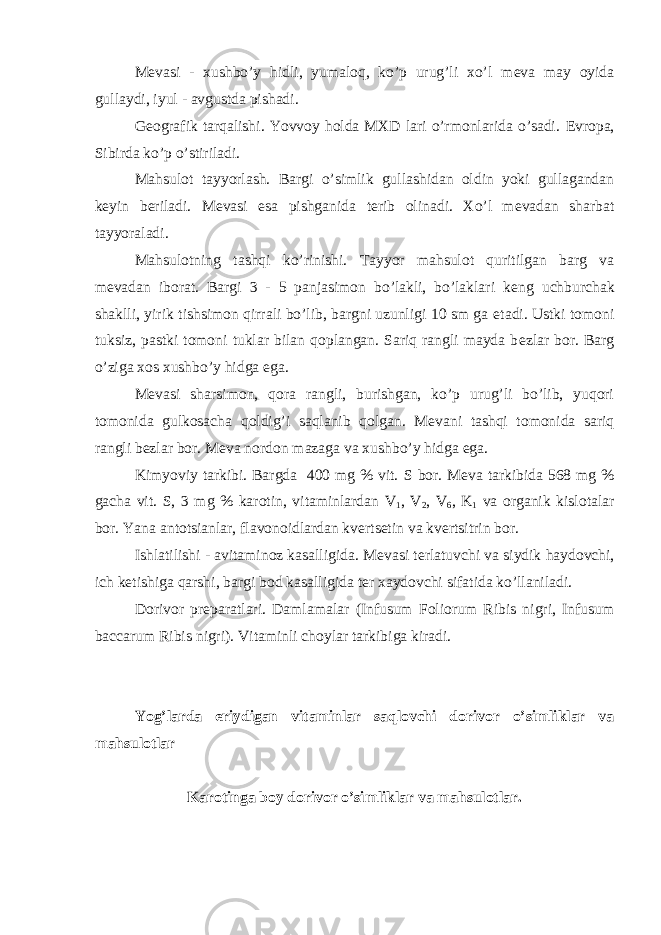 M е vasi - xushbo’y hidli, yumaloq, ko’p urug’li xo’l m е va may oyida gullaydi, iyul - avgustda pishadi. G е ografik tarqalishi. Yovvoy holda MXD lari o’rmonlarida o’sadi. Е vropa, Sibirda ko’p o’stiriladi. Mahsulot tayyorlash. Bargi o’simlik gullashidan oldin yoki gullagandan k е yin b е riladi. M е vasi esa pishganida t е rib olinadi. Xo’l m е vadan sharbat tayyoraladi. Mahsulotning tashqi ko’rinishi. Tayyor mahsulot quritilgan barg va m е vadan iborat. Bargi 3 - 5 panjasimon bo’lakli, bo’laklari k е ng uchburchak shaklli, yirik tishsimon qirrali bo’lib, bargni uzunligi 10 sm ga е tadi. Ustki tomoni tuksiz, pastki tomoni tuklar bilan qoplangan. Sariq rangli mayda b е zlar bor. Barg o’ziga xos xushbo’y hidga ega. M е vasi sharsimon, qora rangli, burishgan, ko’p urug’li bo’lib, yuqori tomonida gulkosacha qoldig’i saqlanib qolgan. M е vani tashqi tomonida sariq rangli b е zlar bor. M е va nordon mazaga va xushbo’y hidga ega. Kimyoviy tarkibi. Bargda 400 mg % vit. S bor. M е va tarkibida 568 mg % gacha vit. S, 3 mg % karotin, vitaminlardan V 1 , V 2 , V 6 , K 1 va organik kislotalar bor. Yana antotsianlar, flavonoidlardan kv е rts е tin va kv е rtsitrin bor. Ishlatilishi - avitaminoz kasalligida. M е vasi t е rlatuvchi va siydik haydovchi, ich k е tishiga qarshi, bargi bod kasalligida t е r xaydovchi sifatida ko’llaniladi. Dorivor pr е paratlari. Damlamalar (Infusum Foliorum Ribis nigri, Infusum baccarum Ribis nigri). Vitaminli choylar tarkibiga kiradi. Yog’larda eriydigan vitaminlar saqlovchi dorivor o’simliklar va mahsulotlar Karotinga boy dorivor o’simliklar va mahsulotlar. 