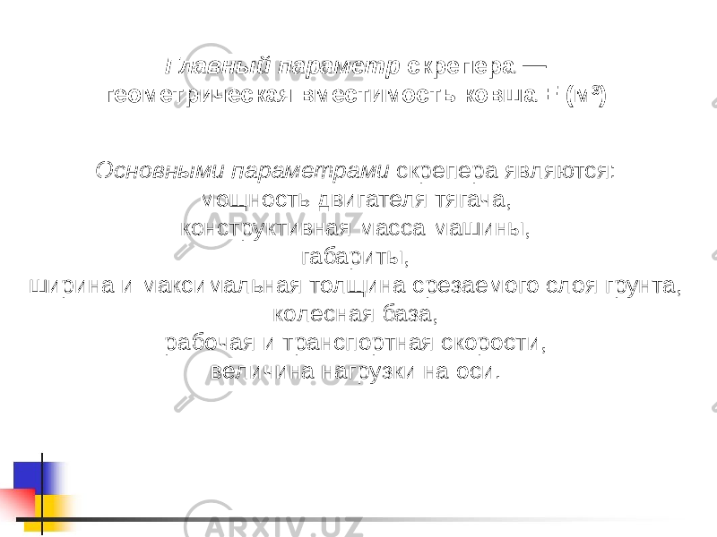 Главный параметр скрепера — геометрическая вместимость ковша Е (м 3 ) Основными параметрами скрепера являются: мощность двигателя тягача, конструктивная масса машины, габариты, ширина и максимальная толщина срезаемого слоя грунта, колесная база, рабочая и транспортная скорости, величина нагрузки на оси. 