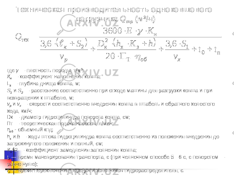 Техническая производительность одноковшового погрузчика Q тр (м 3 /ч) где γ — плотность породы, т/м 3 ; К н — коэффициент наполнения ковша; L k — глубина днища ковша, м; S 1 и S 2 — расстояние соответственно при отходе машины для разгрузки ковша и при возвращении к штабелю, м; v p и v x — скорости соответственно внедрения ковша в штабель и обратного холостого хода, км/ч; Dк — диаметр гидроцилиндра поворота ковша, см; Пт — теоретическая подача насосов, л/мин; η об - объемный кпд; h х и h — ходы штока гидроцилиндра ковша соответственно из положения внедрения до запрокинутого положения и полный, см; К 3 >2 — коэффициент замедления заполнения ковша; t 0 — время маневрирования транспорта, с (при челночном способе 5—6 с, с поворотом — равно нулю); t п — время переключения передач и золотников гидрораспределителя, с.    п 0 1 Т х 2 к 2 н тех t t 6, 3 П 20 6, 3 3600                 х об з p к v S h К h D v S К Е Q    