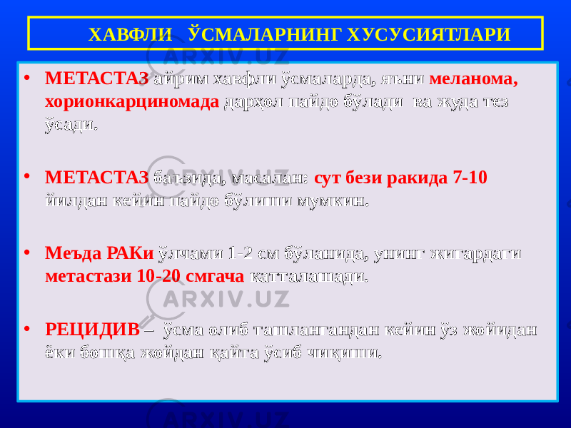 • МЕТАСТАЗ айрим хавфли ўсмаларда, яъни меланома, хорионкарциномада дарҳол пайдо бўлади ва жуда тез ўсади. • МЕТАСТАЗ баъзида, масалан: сут бези ракида 7-10 йилдан кейин пайдо бўлиши мумкин. • Меъда РАКи ўлчами 1-2 см бўланида, унинг жигардаги метастази 10-20 смгача катталашади. • РЕЦИДИВ – ўсма олиб ташлангандан кейин ўз жойидан ёки бошқа жойдан қайта ўсиб чиқиши. ХАВФЛИ ЎСМАЛАРНИНГ ХУСУСИЯТЛАРИ 