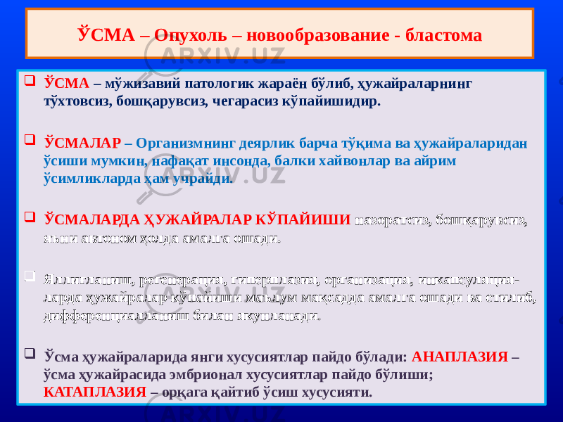 ЎСМА – Опухоль – новообразование - бластома  ЎСМА – мўжизавий патологик жараён бўлиб, ҳужайраларнинг тўхтовсиз, бошқарувсиз, чегарасиз кўпайишидир.  ЎСМАЛАР – Организмнинг деярлик барча тўқима ва ҳужайраларидан ўсиши мумкин, нафақат инсонда, балки хайвонлар ва айрим ўсимликларда ҳам учрайди.  ЎСМАЛАРДА ҲУЖАЙРАЛАР КЎПАЙИШИ назоратсиз, бошқарувсиз, яъни автоном ҳолда амалга ошади.  Яллиғланиш, регенерация, гиперплазия, организация, инкапсуляция- ларда ҳужайралар кўпайиши маълум мақсадда амалга ошади ва етилиб, дифференциалланиш билан якунланади.  Ўсма ҳужайраларида янги хусусиятлар пайдо бўлади: АНАПЛАЗИЯ – ўсма ҳужайрасида эмбрионал хусусиятлар пайдо бўлиши; КАТАПЛАЗИЯ – орқага қайтиб ўсиш хусусияти. 