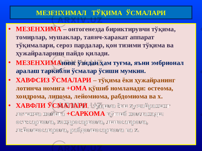 • МЕЗЕНХИМА – онтогенезда бириктирувчи тўқима, томирлар, мушаклар, таянч-харакат аппарат тўқималари, сероз пардалар, қон тизими тўқима ва ҳужайраларини пайдо қилади. • МЕЗЕНХИМА нинг ўзидан ҳам туғма, яъни эмбрионал аралаш таркибли ўсмалар ўсиши мумкин. • ХАВФСИЗ ЎСМАЛАРИ – тўқима ёки ҳужайранинг лотинча номига +ОМА қўшиб номланади: остеома, хондрома, липома, лейомиома, рабдомиома ва х. • ХАВФЛИ ЎСМАЛАРИ - тўқима ёки ҳужайранинг лотинча номига +САРКОМА қўшиб номланади: остесаркома, хондросаркома, липосакрома, лейомиосакрома, рабдомиосаркома ва х. МЕЗЕНХИМАЛ ТЎҚИМА ЎСМАЛАРИ 