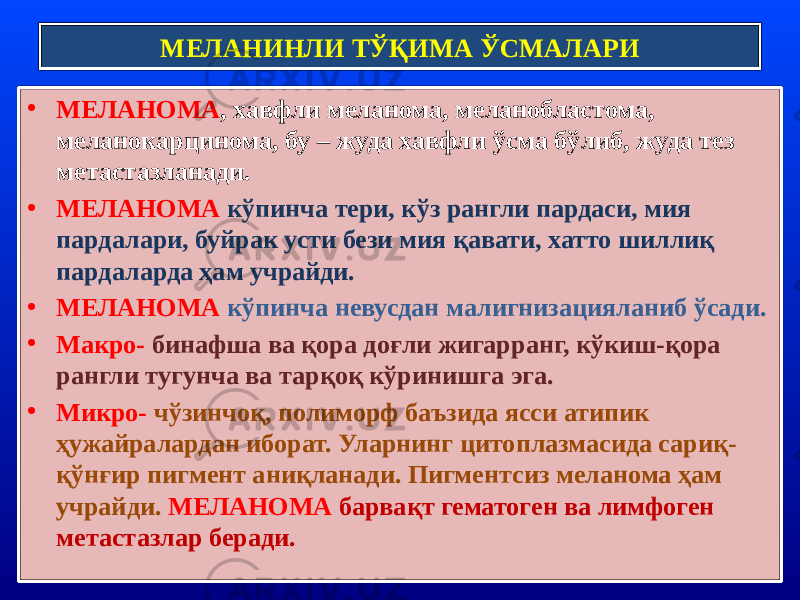 • МЕЛАНОМА , хавфли меланома, меланобластома, меланокарцинома, бу – жуда хавфли ўсма бўлиб, жуда тез метастазланади. • МЕЛАНОМА кўпинча тери, кўз рангли пардаси, мия пардалари, буйрак усти бези мия қавати, хатто шиллиқ пардаларда ҳам учрайди. • МЕЛАНОМА кўпинча невусдан малигнизацияланиб ўсади. • Макро- бинафша ва қора доғли жигарранг, кўкиш-қора рангли тугунча ва тарқоқ кўринишга эга. • Микро- чўзинчоқ, полиморф баъзида ясси атипик ҳужайралардан иборат. Уларнинг цитоплазмасида сариқ- қўнғир пигмент аниқланади. Пигментсиз меланома ҳам учрайди. МЕЛАНОМА барвақт гематоген ва лимфоген метастазлар беради. МЕЛАНИНЛИ ТЎҚИМА ЎСМАЛАРИ 