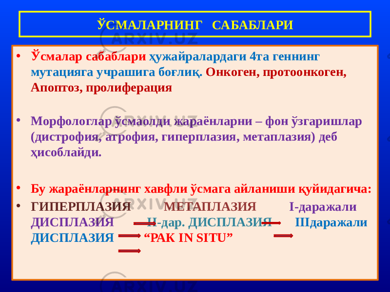 • Ўсмалар сабаблари ҳужайралардаги 4та геннинг мутацияга учрашига боғлиқ. Онкоген, протоонкоген, Апоптоз, пролиферация • Морфологлар ўсмаолди жараёнларни – фон ўзгаришлар (дистрофия, атрофия, гиперплазия, метаплазия) деб ҳисоблайди. • Бу жараёнларнинг хавфли ўсмага айланиши қуйидагича: • ГИПЕРПЛАЗИЯ МЕТАПЛАЗИЯ I-даражали ДИСПЛАЗИЯ II-дар. ДИСПЛАЗИЯ IIIдаражали ДИСПЛАЗИЯ “РАК IN SITU”ЎСМАЛАРНИНГ САБАБЛАРИ 