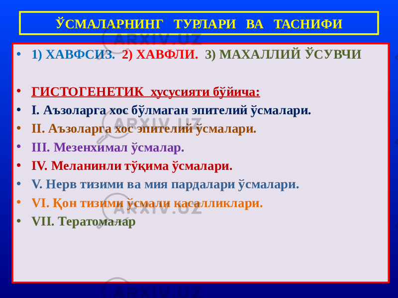 • 1) ХАВФСИЗ. 2) ХАВФЛИ. 3) МАХАЛЛИЙ ЎСУВЧИ • ГИСТОГЕНЕТИК хусусияти бўйича: • I. Аъзоларга хос бўлмаган эпителий ўсмалари. • II. Аъзоларга хос эпителий ўсмалари. • III. Мезенхимал ўсмалар. • IV. Меланинли тўқима ўсмалари. • V. Нерв тизими ва мия пардалари ўсмалари. • VI. Қон тизими ўсмали касалликлари. • VII. Тератомалар ЎСМАЛАРНИНГ ТУРЛАРИ ВА ТАСНИФИ 