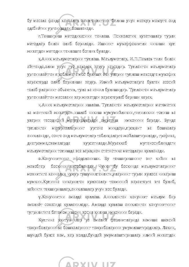 бу масала фанда канчалик очилганлигини билиш учун мазкур мавзуга оид адабиётни урганишдан бошланади. ғ.Текшириш методикасини танлаш. Психологик кузатишлар турли методлар билан олиб борилади. Ишнинг муваффакиятли чикиши куп жихатдан методни танлашга боглик булади. қ.Аник маълумотларни туплаш. Маълумотлар, И.П.Павлов тили билан айтганда,олим учун гуё хаводек зарур нарсадир. Тупланган маълумотлар урганилаётган проблемага мос булиши ёки уларни туплаш максадга мувофик характерда олиб борилиши зарур. Илмий маълумотларга булган асосий талаб-уларнинг объектив, тула ва изчил булишидир. Тупланган маълумотлар урганилаётган масалани хар жихатдан характерлаб бериши керак. ң.Аник маълумотларни ишлаш. Тупланган маълумотларни математик ва мантикий жихатдан ишлаб чикиш мумумийликни,типиликни топиш ва уларни тасодифий материаллардан ажратиш имконини беради. Бунда тупланган материалларнинг уртача микдори,процент ва бошкалар аникланади, сонга оид маълумотлар таблицаларга жойлаштирилади, графика, диаграмма,схемаларда курсатилади.Мураккаб мутаносибликдаги маълумотларни топишда эса варацион статистика методлари кулланади. ө.Конуниятнинг ифодаланиши. Бу текширишнинг энг кийин ва жавобгар боскичи хисобланади. Чунки бу боскичда маълумотларнинг мохиятига канчалик чукур тушунилганлиги,уларнинг турли хулоса чикариш мумкин.Купинча чикарилган хулосалар тахминий характерга эга булиб, кейинги текширишлар,аниклашлар учун хос булади. ү.Конуниятни амалда куллаш. Аникланган конуният маълум бир амалиёт сохасида кулланилади. Амалда куллаш аникланган конуниятнинг тугрилигига батамом ишонч хосил килиш имконини беради. Купгина укитувчилар уз амалий фаолиятларида хамиша шахсий тажрибаларини ва бошкаларнинг тажрибаларини умумлаштирадилар. Лекин, шундай булса хам, хар холда,бундай умумлаштиришлар илмий жихатдан 