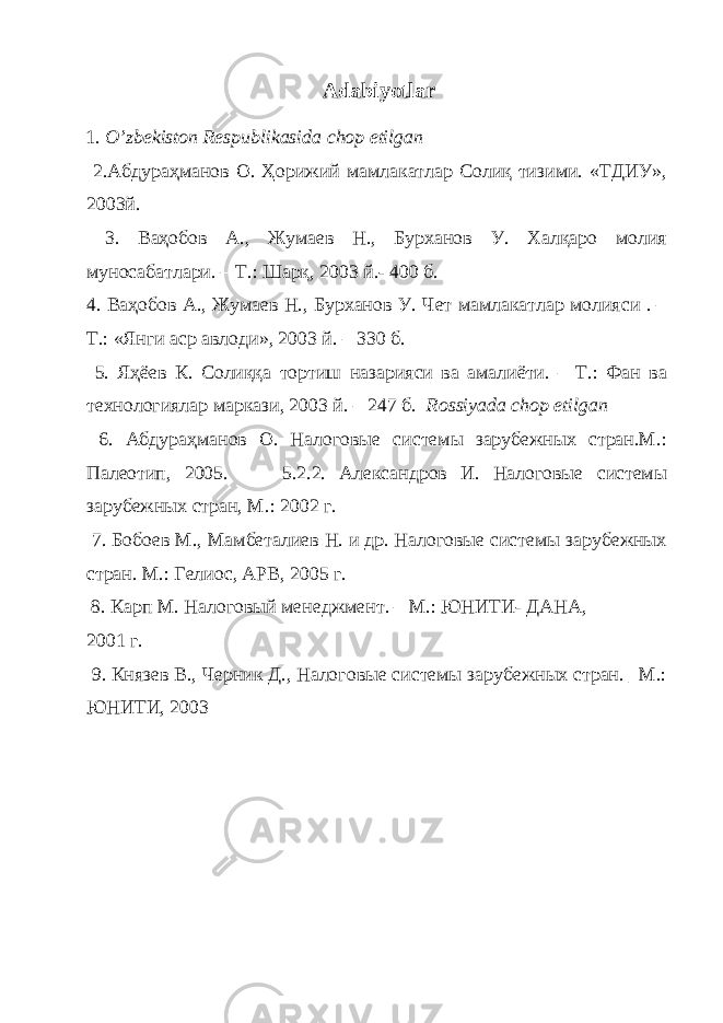 Adabiyotlar 1. O ’ zb е kiston R е spublikasida chop etilgan 2.Абдураҳманов О. Ҳорижий мамлакатлар Солиқ тизими. «ТДИУ», 2003й. 3. Ваҳобов А., Жумаев Н., Бурханов У. Халқаро молия муносабатлари. – Т.: Шарқ, 2003 й.- 400 б. 4. Ваҳобов А., Жумаев Н., Бурханов У. Чет мамлакатлар молияси . – Т.: «Янги аср авлоди», 2003 й. – 330 б. 5. Яҳёев К. Солиққа тортиш назарияси ва амалиёти. – Т.: Фан ва технологиялар маркази, 2003 й. – 247 б. Rossiyada chop etilgan 6 . Абдураҳманов О. Налоговые системы зарубежных стран.М.: Палеотип, 2005. 5.2.2. Александров И. Налоговые системы зарубежных стран, М.: 2002 г. 7 . Бобоев М., Мамбеталиев Н. и др. Налоговые системы зарубежных стран. М.: Гелиос, АРВ, 2005 г. 8 . Карп М. Налоговый менеджмент. – М.: ЮНИТИ- ДАНА, 2001 г. 9 . Князев В., Черник Д., Налоговые системы зарубежных стран. _М.: ЮНИТИ, 2003 