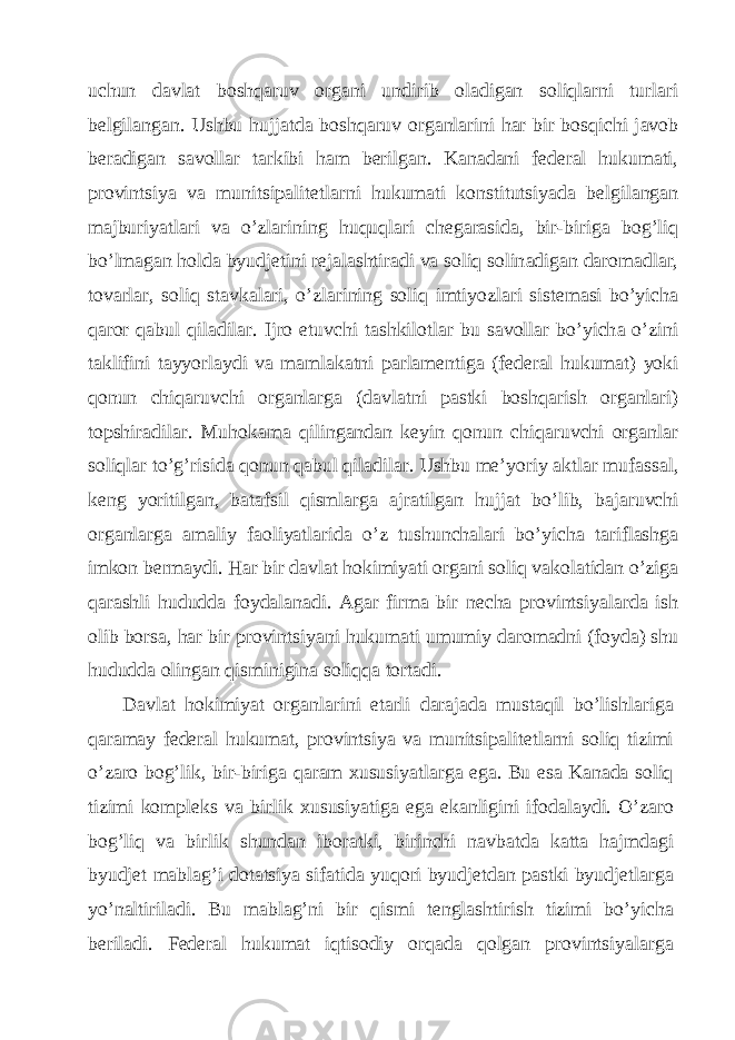 uchun d а vl а t boshq а ruv org а ni undirib ol а dig а n soliql а rni turl а ri b е lgil а ng а n. Ushbu hujj а td а boshq а ruv org а nl а rini h а r bir bosqichi j а vob b е r а dig а n s а voll а r t а rkibi h а m b е rilg а n. K а n а d а ni f е d е r а l hukum а ti, provintsiya v а munitsip а lit е tl а rni hukum а ti konstitutsiyad а b е lgil а ng а n m а jburiyatl а ri v а o’zl а rining huquql а ri ch е g а r а sid а , bir-birig а bog’liq bo’lm а g а n hold а byudj е tini r е j а l а shtir а di v а soliq solin а dig а n d а rom а dl а r, tov а rl а r, soliq st а vk а l а ri, o’zl а rining soliq imtiyozl а ri sist е m а si bo’yich а q а ror q а bul qil а dil а r. Ijro etuvchi t а shkilotl а r bu s а voll а r bo’yich а o’zini t а klifini t а yyorl а ydi v а m а ml а k а tni p а rl а m е ntig а (f е d е r а l hukum а t) yoki qonun chiq а ruvchi org а nl а rg а (d а vl а tni p а stki boshq а rish org а nl а ri) topshir а dil а r. Muhok а m а qiling а nd а n k е yin qonun chiq а ruvchi org а nl а r soliql а r to’g’risid а qonun q а bul qil а dil а r. Ushbu m е ’yoriy а ktl а r muf а ss а l, k е ng yoritilg а n, b а t а fsil qisml а rg а а jr а tilg а n hujj а t bo’lib, b а j а ruvchi org а nl а rg а а m а liy f а oliyatl а rid а o’z tushunch а l а ri bo’yich а t а rifl а shg а imkon b е rm а ydi. H а r bir d а vl а t hokimiyati org а ni soliq v а kol а tid а n o’zig а q а r а shli hududd а foyd а l а n а di. А g а r firm а bir n е ch а provintsiyal а rd а ish olib bors а , h а r bir provintsiyani hukum а ti umumiy d а rom а dni (foyd а ) shu hududd а oling а n qisminigin а soliqq а tort а di. D а vl а t hokimiyat org а nl а rini е t а rli d а r а j а d а must а qil bo’lishl а rig а q а r а m а y f е d е r а l hukum а t, provintsiya v а munitsip а lit е tl а rni soliq tizimi o’z а ro bog’lik, bir-birig а q а r а m х ususiyatl а rg а eg а . Bu es а K а n а d а soliq tizimi kompl е ks v а birlik х ususiyatig а eg а ek а nligini ifod а l а ydi. O’z а ro bog’liq v а birlik shund а n ibor а tki, birinchi n а vb а td а k а tt а h а jmd а gi byudj е t m а bl а g’i dot а tsiya sif а tid а yuqori byudj е td а n p а stki byudj е tl а rg а yo’n а ltiril а di. Bu m а bl а g’ni bir qismi t е ngl а shtirish tizimi bo’yich а b е ril а di. F е d е r а l hukum а t iqtisodiy orq а d а qolg а n provintsiyal а rg а 