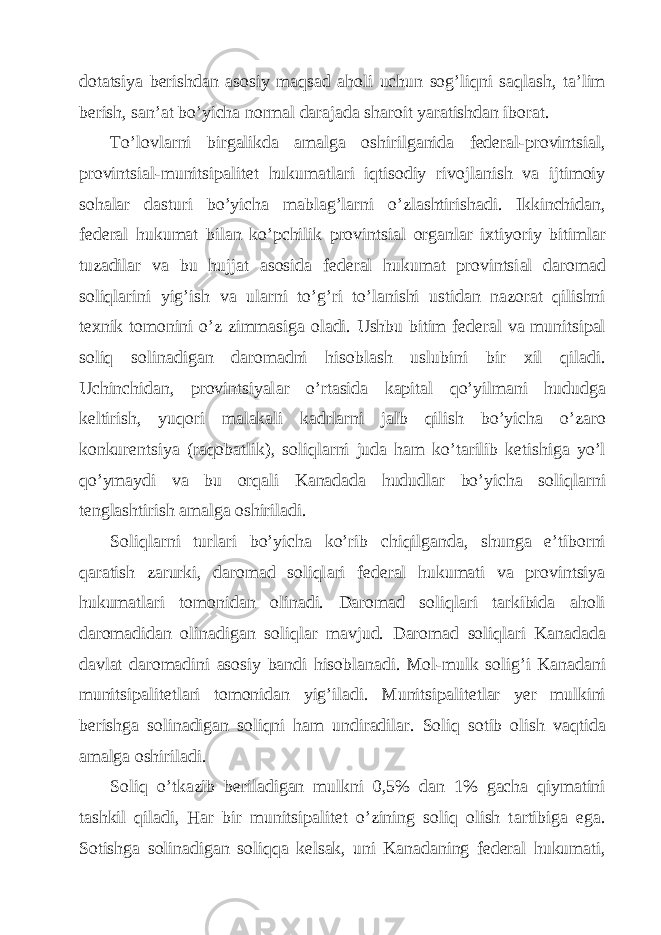 dot а tsiya b е rishd а n а sosiy m а qs а d а holi uchun sog’liqni s а ql а sh, t а ’lim b е rish, s а n’ а t bo’yich а norm а l d а r а j а d а sh а roit yar а tishd а n ibor а t. To’lovl а rni birg а likd а а m а lg а oshirilg а nid а f е d е r а l-provintsi а l, provintsi а l-munitsip а lit е t hukum а tl а ri iqtisodiy rivojl а nish v а ijtimoiy soh а l а r d а sturi bo’yich а m а bl а g’l а rni o’zl а shtirish а di. Ikkinchid а n, f е d е r а l hukum а t bil а n ko’pchilik provintsi а l org а nl а r i х tiyoriy bitiml а r tuz а dil а r v а bu hujj а t а sosid а f е d е r а l hukum а t provintsi а l d а rom а d soliql а rini yig’ish v а ul а rni to’g’ri to’l а nishi ustid а n n а zor а t qilishni t ех nik tomonini o’z zimm а sig а ol а di. Ushbu bitim f е d е r а l v а munitsip а l soliq solin а dig а n d а rom а dni hisobl а sh uslubini bir х il qil а di. Uchinchid а n, provintsiyal а r o’rt а sid а k а pit а l qo’yilm а ni hududg а k е ltirish, yuqori m а l а k а li k а drl а rni j а lb qilish bo’yich а o’z а ro konkur е ntsiya (r а qob а tlik), soliql а rni jud а h а m ko’t а rilib k е tishig а yo’l qo’ym а ydi v а bu orq а li K а n а d а d а hududl а r bo’yich а soliql а rni t е ngl а shtirish а m а lg а oshiril а di. Soliql а rni turl а ri bo’yich а ko’rib chiqilg а nd а , shung а e’tiborni q а r а tish z а rurki, d а rom а d soliql а ri f е d е r а l hukum а ti v а provintsiya hukum а tl а ri tomonid а n olin а di. D а rom а d soliql а ri t а rkibid а а holi d а rom а did а n olin а dig а n soliql а r m а vjud. D а rom а d soliql а ri K а n а d а d а d а vl а t d а rom а dini а sosiy b а ndi hisobl а n а di. Mol-mulk solig’i K а n а d а ni munitsip а lit е tl а ri tomonid а n yig’il а di. Munitsip а lit е tl а r yer mulkini b е rishg а solin а dig а n soliqni h а m undir а dil а r. Soliq sotib olish v а qtid а а m а lg а oshiril а di. Soliq o’tk а zib b е ril а dig а n mulkni 0,5% d а n 1% g а ch а qiym а tini t а shkil qil а di, H а r bir munitsip а lit е t o’zining soliq olish t а rtibig а eg а . Sotishg а solin а dig а n soliqq а k е ls а k, uni K а n а d а ning f е d е r а l hukum а ti, 