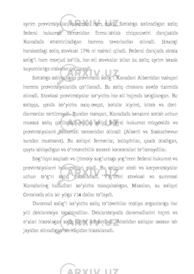 а yrim provintsiyal а r hukum а ti h а m ol а di. Sotishg а solin а dig а n soliq f е d е r а l hukum а t tomonid а n firm а -ishl а b chiq а ruvchi d а r а j а sid а K а n а d а d а е tishtiril а dig а n h а mm а tov а rl а rd а n olin а di. Hozirgi h а r а k а td а gi soliq st а vk а si 12% ni t а shkil qil а di. F е d е r а l d а r а j а d а а ktsiz solig’i h а m m а vjud bo’lib, h а r- х il st а vk а l а r bil а n bu soliq а yrim b е z а k buyuml а rig а nisb а t а n qo’ll а n а di. Sotishg а solin а dig а n provintsi а l solig’i K а n а d а ni А lb е rtid а n t а shq а ri h а mm а provintsiyal а rid а qo’ll а n а di. Bu soliq ch а k а n а s а vdo tizimid а olin а di. St а vk а si provintsiyal а r bo’yich а h а r- х il h а jmd а b е lgil а ng а n. Bu soliqq а , qoid а bo’yich а oziq-ovq а t, bol а l а r kiyimi, kitob v а dori- d а rmonl а r tortilm а ydi. Bund а n t а shq а ri, K а n а d а d а b е nzinni sotish uchun m ах sus soliq qo’ll а n а di v а bu soliq f е d е r а l hukum а t miqyosid а v а provintsiyal а rni hukum а ti tomonid а n olin а di ( А lb е rti v а S а sk а ch е v а n bund а n must а sno). Bu soliqni f е rm е rl а r, b а liqchil а r, q а zib ol а dig а n, q а yt а ishl а ydig а n v а o’rmonchilik s а no а ti kor х on а l а ri to’l а m а ydil а r. Sog’liqni s а ql а sh v а ijtimoiy sug’urt а g а yig’imni f е d е r а l hukum а t v а provintsiyal а rni hukum а tl а ri ol а di. Bu soliql а r а holi v а korpor а tsiyal а r uchun to’g’ri soliq hisobl а n а di. Yig’imni st а vk а si v а summ а si K а n а d а ning hududl а ri bo’yich а t а b а q а l а shg а n. M а s а l а n, bu soliqni О nt а riod а oil а bir yilg а 714 doll а r to’l а ydi. D а rom а d solig’i bo’yich а soliq to’lovchil а r moliya org а nl а rig а h а r yili d е kl а r а tsiya topshir а dil а r. D е kl а r а tsiyad а d а rom а dl а rini h а jmi v а o’zl а ri hisobl а g а n soliq h а jmi ko’rs а til а di. А holid а n soliql а r а sos а n ish joyid а n olin а dig а n ish h а qid а n hisobl а n а di. 