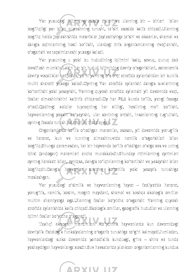 Yer yuzudagi iqlimning asosiy tiplari va ularning bir – birlari bilan bog’liqligi yer bilan quyoshning turushi, ta’siri asosida kelib chiqadi.Ularning bog’liq holda joylashishida materiklar joylashishiga ta’siri va okeanlar, shamol va dengiz oqimlarining hosil bo’lishi, ulardagi tirik organizmlarning rivojlanishi, o’zgarishi va taqsimlanashi yuzaga keladi. Yer yuzuning u yoki bu hududining iqlimini issiq, sovuq, quruq deb tavsiflash mumkin.Lekin har bir hudud iqlimining davriy o’zgarishlari, astronomik davriy voqeliklar natijasida, ya’ni yerning o’z o’qi atrofida aylanishidan bir kunlik muhit sharoiti yuzaga keladi.Oyning Yer atrofida aylanishi dengiz suvlarining ko’tarilishi yoki pasayishi, Yerning quyosh atrofida aylanishi yil davomida vaqt, fasllar almashinishini keltirib chiqaradi.Oy har 26,5 kunda to’lib, yangi fazaga o’tadi.Qadimgi xalqlar tuproqning har xilligi, hosilning mo’l bo’lishi, hayvonlarning yaxshi ko’payishi, ular sonining ortishi, insonlarning tug’ulishi, oyning fazoda turush holati bilan ifodalangan. Organizmlarda bo’lib o’tadigan maromlar, asosan, yil davomida yorug’lik va harorat, kun va tunning almashinuvida namlik o’zgarishlari bilan bog’liq.Shunga qaramasdan, har bir hayvonda bo’lib o’tadigan o’ziga xos va uning ichki (endogen) maromlari ancha murakkabdir.Shunday ritimlarning ayrimlari oyning harakati bilan, ayniqsa, dengiz to’lqinlarning ko’tarilishi va pasayishi bilan bog’liqdir.Dengiz hayvonlari suvning ko’tarilib yoki pasayib turushiga moslashgan. Yer yuzudagi o’simlik va hayvonlarning hayot – faoliyatida harorat, yorug’lik, namlik, bosim, magnit maydoni, shamol va boshqa ekologik omillar muhim ahamiyatga ega.Ularning fasllar bo’yicha o’zgarishi Yerning quyosh atrofida aylanishida kelib chiqadi.Ekologik omillar, geografik hududlar va ularning iqlimi fasllar bo’yicha o’zgaradi. Tashqi ekzogen maromlar. Ko’pchilik hayvonlarda kun davomidagi davriylik fiziologik funksiyalarning o’zgarib turushiga to’g’ri kelmaydi.Jumladan, hayvonlardagi sutka davomida periodiklik kunduzgi, g’ira – shira va tunda yashaydigan hayvonlarga xosdir.Suv havzalarida plankton organizmlarning kunduz 