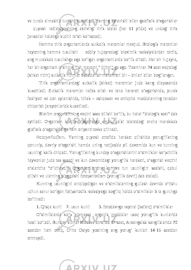 va tunda almashib turushi kuzatiladi.Yerning aylanishi bilan geofizik o’zgarishlar  quyosh radiatsiyasining aktivligi tirik tabiat (har 11 yilda) va undagi tirik jonzotlar holatiga kuchli ta’sir ko’rsatadi. Hamma tirik organizmlarda sutkalik maromlar mavjud. Biologik maromlar hayotning hamma tuzulishi  oddiy hujayradagi bioximik reaksiyalardan tortib, eng murakkab tuzulishga ega bo’lgan organizmlarda bo’lib o’tadi. Har bir hujayra, har bir organizm o’zining “ish maromi “ (ritmi) ga ega. Taxminan 24 soat vaqtdagi (sirkat ritim) sutkalik ritimlar asosida ish maromlari bir – birlari bilan bog’langan. Tirik organizmlardagi sutkalik (sirkat) maromlar juda keng diapazonda kuzatiladi. Sutkalik maromlar nafas olish va tana harorati o’zgarishida, yurak faoliyati va qon aylanishida, ichak – oshqozon va ortiqcha moddalarning tanadan chiqarish jarayonlarida kuzatiladi. Bioritm organizmning vaqtni seza bilishi bo’lib, bu holat “biologik soat” deb aytiladi. Organizm kunlik o’zgarishga emas, balki tabiatdagi ancha marakkab giofizik o’zgarishlarga ham oriyentirovka qilinadi. Fotoperiodizm. Yerning quyosh attofida harakat qilishida yorug’likning qonuniy, davriy o’zgarishi hamda uning natijasida yil davomida kun va tunning uzunligi kelib chiqadi. Yorug’likning bunday o’zgarishlarini o’simliklar ko’pchilik hayvonlar juda tez sezadi va kun davomidagi yorug’lik harakati, o’zgarish vaqtini o’zlaricha “o’lchaydi”. Organizmlarning kun va tun uzunligini sezishi, qabul qilishi va ularning o’zgarishi fotoperiodizm (yorug’lik davri) deb ataladi. Kunning uzunligini aniqlaydigan va o’simliklarning gullash davrida o’tishu uchun zarur bo’lgan fotiperiodik reaksiyaga bog’liq holda o’simliklar 3 ta guruhga bo’linadi: 1. Qisqa kunli 2. uzun kunli 3. fotodavrga neytral (befarq) o’simliklar O’simliklarda ko’p biomassa- organik moddalar uzoq yorug’lik kunlarida hosil bo’ladi. Bunday kunlar Moskva atrofida 17 soat, Arxangelsk kengliklarida 20 soatdan ham ortiq, O’rta Osiyo yozining eng yorug’ kunlari 14-15 soatdan ortmaydi. 