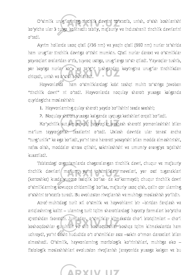 O’simlik urug’larining tinchlik davrini to’xtatib, unish, o’sish boshlanishi bo’yicha ular 3 turga bo’linadi: tabiiy, majburiy va indutsiranli tinchlik davrlarini o’tadi. Ayrim hollarda uzoq qizil (736 nm) va yaqin qizil (660 nm) nurlar ta’sirida ham urug’lar tinchlik davriga o’tishi mumkin. Qizil nurlar daraxt va o’simliklar yaproqlari oralaridan o’tib, tuproq ustiga, urug’larga ta’sir qiladi. Yaproqlar tushib, yer beyiga nurlar ko’p va to’g’ri tushgandan keyingina urug’lar tinchlikdan chiqadi, unish va o’sish boshlanadi. Hayvonlarda ham o’simliklardagi kabi tashqi muhit ta’siriga javoban “tinchlik davri” ni o’tadi. Hayvonlarda noqulay sharoit yuzaga kelganda quyidagicha moslashishi: 1. Hayvonlarning qulay sharoit paydo bo’lishini tezda sezishi; 2. Noqulay sharoit yuzaga kelganda uyquga ketishlari orqali bo’ladi. Ko’pchilik sut emuzuvchi hayvonlar yashash sharoiti yomonlashishi bilan ma’lum tayyorlanish fazalarini o’tadi. Uxlash davrida ular tanasi ancha “turg’unlik” ka ega bo’ladi, ya’ni tana harorati pasayishi bilan modda almashinishi, nafas olish, moddalar sintez qilishi, sekinlashishi va umumiy energiya tejalishi kuzatiladi. Tabiatdagi organizmlarda chegaralangan tinchlik davri, chuqur va majburiy tinchlik davrlari ma’lum, ya’ni o’simliklar mevalari, yer osti tuganaklari (kartoshka) kuzda yuqoro issiqlik bo’lsa- da ko’karmaydi; chuqur tinchlik davri o’simliklarning sovuqqa chidamlligi bo’lsa, majburiy uzoq qish, qalin qor ularning o’sishini to’xtatib turadi. Bu evolutsion rivojlanish va muhitga moslashish yo’lidir. Atrof-muhitdagi turli xil o’simlik va hayvohlarni bir –biridan farqlash va aniqlashning kaliti – ularning turli iqlim sharoitlardagi hayotiy formalari bo’yicha ajratishdan iboratdir. Jumladan, o’simliklar klimaksida cho’l bioiqlimlari – cho’l boshoqdoshlar guruhlari va shu boshoqdoshlar boshqa iqlim klimakslarida ham uchraydi, ya’ni dasht hududida o’t o’simliklar asta –sekin o’rmon daraxtlari bilan almashadi. O’simlik, hayvonlarning morfologik ko’rinishlari, muhitga eko – fiziologik moslashishlari evolutsion rivojlanish jarayonida yuzaga kelgan va bu 